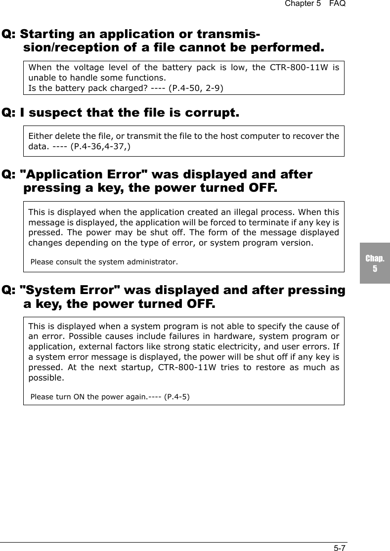 Chapter 5  FAQ5-7Chap.5Q: Starting an application or transmis-sion/reception of a file cannot be performed.When the voltage level of the battery pack is low, the CTR-800-11W isunable to handle some functions.Is the battery pack charged? ---- (P.4-50, 2-9)Q: I suspect that the file is corrupt.Either delete the file, or transmit the file to the host computer to recover thedata. ---- (P.4-36,4-37,)Q: "Application Error" was displayed and afterpressing a key, the power turned OFF.This is displayed when the application created an illegal process. When thismessage is displayed, the application will be forced to terminate if any key ispressed. The power may be shut off. The form of the message displayedchanges depending on the type of error, or system program version.Please consult the system administrator.Q: "System Error" was displayed and after pressinga key, the power turned OFF.This is displayed when a system program is not able to specify the cause ofan error. Possible causes include failures in hardware, system program orapplication, external factors like strong static electricity, and user errors. Ifa system error message is displayed, the power will be shut off if any key ispressed. At the next startup, CTR-800-11W tries to restore as much aspossible.Please turn ON the power again.---- (P.4-5)