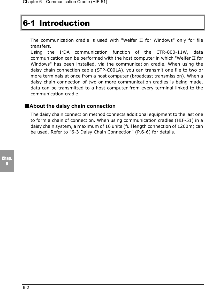 Chapter 6    Communication Cradle (HIF-51)6-2Chap.66-1 IntroductionThe communication cradle is used with "Welfer II for Windows" only for filetransfers.  Using the IrDA communication function of the CTR-800-11W, datacommunication can be performed with the host computer in which "Welfer II forWindows" has been installed, via the communication cradle. When using thedaisy chain connection cable (STP-C001A), you can transmit one file to two ormore terminals at once from a host computer (broadcast transmission). When adaisy chain connection of two or more communication cradles is being made,data can be transmitted to a host computer from every terminal linked to thecommunication cradle.■About the daisy chain connectionThe daisy chain connection method connects additional equipment to the last oneto form a chain of connection. When using communication cradles (HIF-51) in adaisy chain system, a maximum of 16 units (full length connection of 1200m) canbe used. Refer to "6-3 Daisy Chain Connection" (P.6-6) for details.