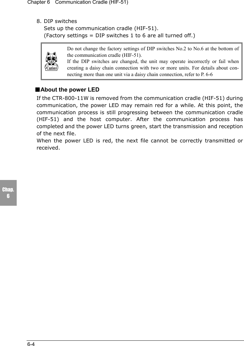 Chapter 6    Communication Cradle (HIF-51)6-4Chap.68. DIP switchesSets up the communication cradle (HIF-51).(Factory settings = DIP switches 1 to 6 are all turned off.)Do not change the factory settings of DIP switches No.2 to No.6 at the bottom ofthe communication cradle (HIF-51).If the DIP switches are changed, the unit may operate incorrectly or fail whencreating a daisy chain connection with two or more units. For details about con-necting more than one unit via a daisy chain connection, refer to P. 6-6■About the power LEDIf the CTR-800-11W is removed from the communication cradle (HIF-51) duringcommunication, the power LED may remain red for a while. At this point, thecommunication process is still progressing between the communication cradle(HIF-51) and the host computer. After the communication process hascompleted and the power LED turns green, start the transmission and receptionof the next file.When the power LED is red, the next file cannot be correctly transmitted orreceived.