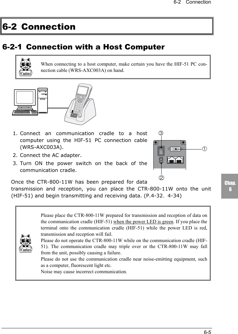 6-2  Connection6-5Chap.66-2 Connection6-2-1 Connection with a Host ComputerWhen connecting to a host computer, make certain you have the HIF-51 PC con-nection cable (WRS-AXC003A) on hand.1. Connect an communication cradle to a hostcomputer using the HIF-51 PC connection cable(WRS-AXC003A).2. Connect the AC adapter.3. Turn ON the power switch on the back of thecommunication cradle.Once the CTR-800-11W has been prepared for datatransmission and reception, you can place the CTR-800-11W onto the unit(HIF-51) and begin transmitting and receiving data. (P.4-32、4-34)Please place the CTR-800-11W prepared for transmission and reception of data onthe communication cradle (HIF-51) when the power LED is green. If you place theterminal onto the communication cradle (HIF-51) while the power LED is red,transmission and reception will fail.Please do not operate the CTR-800-11W while on the communication cradle (HIF-51). The communication cradle may triple over or the CTR-800-11W may fallfrom the unit, possibly causing a failure.Please do not use the communication cradle near noise-emitting equipment, suchas a computer, fluorescent light etc.Noise may cause incorrect communication.