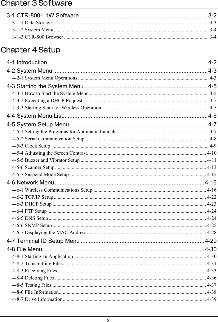 xiChapter 3 Software3-1 CTR-800-11W Software...............................................................................3-23-1-1 Data Storage .......................................................................................................................... 3-33-1-2 System Menu......................................................................................................................... 3-43-1-3 CTR-800 Browser ................................................................................................................. 3-4Chapter 4 Setup4-1 Introduction ..................................................................................................4-24-2 System Menu ...............................................................................................4-34-2-1 System Menu Operations ...................................................................................................... 4-34-3 Starting the System Menu............................................................................4-54-3-1 How to Start the System Menu ............................................................................................. 4-54-3-2 Executing a DHCP Request ..................................................................................................4-54-3-3 Starting State for Wireless Operation ................................................................................... 4-54-4 System Menu List.........................................................................................4-64-5 System Setup Menu.....................................................................................4-74-5-1 Setting the Programs for Automatic Launch ........................................................................ 4-74-5-2 Serial Communication Setup................................................................................................. 4-84-5-3 Clock Setup ........................................................................................................................... 4-94-5-4 Adjusting the Screen Contrast.............................................................................................4-104-5-5 Buzzer and Vibrator Setup .................................................................................................. 4-114-5-6 Scanner Setup ...................................................................................................................... 4-134-5-7 Suspend Mode Setup........................................................................................................... 4-154-6 Network Menu............................................................................................4-164-6-1 Wireless Communications Setup ........................................................................................ 4-164-6-2 TCP/IP Setup ....................................................................................................................... 4-224-6-3 DHCP Setup ........................................................................................................................ 4-234-6-4 FTP Setup ............................................................................................................................ 4-244-6-5 DNS Setup ........................................................................................................................... 4-244-6-6 SNMP Setup ........................................................................................................................ 4-254-6-7 Displaying the MAC Address ............................................................................................. 4-284-7 Terminal ID Setup Menu ............................................................................4-294-8 File Menu ...................................................................................................4-304-8-1 Starting an Application........................................................................................................ 4-304-8-2 Transmitting Files................................................................................................................ 4-314-8-3 Receiving Files .................................................................................................................... 4-334-8-4 Deleting Files ...................................................................................................................... 4-364-8-5 Testing Files......................................................................................................................... 4-374-8-6 File Information................................................................................................................... 4-384-8-7 Drive Information................................................................................................................ 4-39
