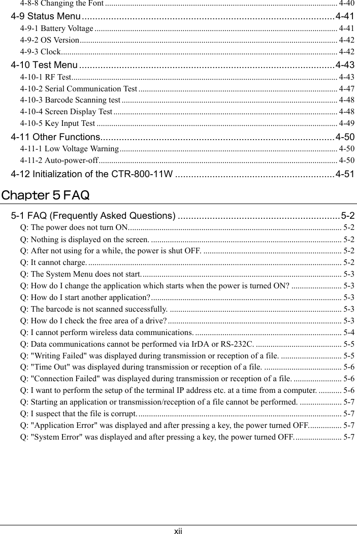 xii4-8-8 Changing the Font ............................................................................................................... 4-404-9 Status Menu...............................................................................................4-414-9-1 Battery Voltage .................................................................................................................... 4-414-9-2 OS Version........................................................................................................................... 4-424-9-3 Clock.................................................................................................................................... 4-424-10 Test Menu ................................................................................................4-434-10-1 RF Test............................................................................................................................... 4-434-10-2 Serial Communication Test ............................................................................................... 4-474-10-3 Barcode Scanning test ....................................................................................................... 4-484-10-4 Screen Display Test ........................................................................................................... 4-484-10-5 Key Input Test ................................................................................................................... 4-494-11 Other Functions........................................................................................4-504-11-1 Low Voltage Warning........................................................................................................ 4-504-11-2 Auto-power-off.................................................................................................................. 4-504-12 Initialization of the CTR-800-11W ............................................................4-51Chapter 5 FAQ5-1 FAQ (Frequently Asked Questions) .............................................................5-2Q: The power does not turn ON...................................................................................................... 5-2Q: Nothing is displayed on the screen. ........................................................................................... 5-2Q: After not using for a while, the power is shut OFF. .................................................................. 5-2Q: It cannot charge. ......................................................................................................................... 5-2Q: The System Menu does not start................................................................................................ 5-3Q: How do I change the application which starts when the power is turned ON? ........................ 5-3Q: How do I start another application?........................................................................................... 5-3Q: The barcode is not scanned successfully. .................................................................................. 5-3Q: How do I check the free area of a drive? ................................................................................... 5-3Q: I cannot perform wireless data communications. ...................................................................... 5-4Q: Data communications cannot be performed via IrDA or RS-232C. ......................................... 5-5Q: "Writing Failed" was displayed during transmission or reception of a file. ............................. 5-5Q: "Time Out" was displayed during transmission or reception of a file. ..................................... 5-6Q: "Connection Failed" was displayed during transmission or reception of a file. ....................... 5-6Q: I want to perform the setup of the terminal IP address etc. at a time from a computer. ........... 5-6Q: Starting an application or transmission/reception of a file cannot be performed. .................... 5-7Q: I suspect that the file is corrupt.................................................................................................. 5-7Q: "Application Error" was displayed and after pressing a key, the power turned OFF................ 5-7Q: "System Error" was displayed and after pressing a key, the power turned OFF....................... 5-7