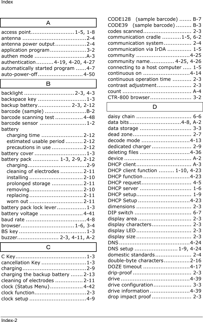 IndexIndex-2Ａaccess point......................... 1-5, 1-8antenna .....................................2-4antenna power output ..................2-4application program .....................3-2authen mode ..............................A-3authentication .......... 4-19, 4-20, 4-27automatically started program ......4-7auto-power-off .......................... 4-50Ｂbacklight ............................. 2-3, 4-3backspace key ............................1-3backup battery................... 2-3, 2-12barcode (sample) ........................B-2barcode scanning test ................ 4-48barcode sensor ...........................1-2batterycharging time ........................ 2-12estimated usable period .......... 2-12precautions in use .................. 2-12battery cover ..............................1-3battery pack ............... 1-3, 2-9, 2-12charging..................................2-9cleaning of electrodes ............. 2-11installing ............................... 2-10prolonged storage .................. 2-11removing............................... 2-10replacing ............................... 2-11worn out ............................... 2-11battery pack lock lever.................1-3battery voltage ......................... 4-41baud rate ...................................4-8browser............................... 1-6, 3-4BS key .......................................1-3buzzer........................ 2-3, 4-11, A-2ＣC Key.........................................1-3cancellation Key ..........................1-3charging.....................................2-9charging the backup battery ....... 2-13cleaning of electrodes ................ 2-11clock (Status Menu)................... 4-42clock function..............................2-3clock setup .................................4-9CODE128  (sample barcode) ....... B-7CODE39  (sample barcode) ......... B-3codes scanned............................ 2-3communication cradle ...........1-5, 6-2communication system................ 2-4communication via IrDA .............. 1-5community ...............................4-25community name.............. 4-25, 4-26connecting to a host computer ..... 1-5continuous on ...........................4-14continuous operation time ........... 2-3contrast adjustment.................... 2-3count ........................................ A-4CTR-800 browser........................ 3-2Ｄdaisy chain ................................ 6-6data bits ..............................4-8, A-2data storage .............................. 3-3dead zone.................................. 2-7decode mode ............................4-13dedicated charger ....................... 2-9deleting files .............................4-36device ....................................... A-2DHCP client................................ A-3DHCP client function ......... 1-10, 4-23DHCP function ...........................4-23DHCP request............................. 4-5DHCP server .............................. 1-6DHCP setup................................ 1-9DHCP Setup ..............................4-23dimensions ................................ 2-3DIP switch ................................. 6-7display area ............................... 2-3display characters....................... 2-3display LED ................................ 2-3display size ................................ 2-3DNS .........................................4-24DNS setup ......................... 1-9, 4-24domestic standards..................... 2-4double-byte characters ...............2-16DOZE timeout ...........................4-17drip-proof .................................. 2-3drive ........................................4-39drive configuration...................... 3-3drive information .......................4-39drop impact proof ....................... 2-3
