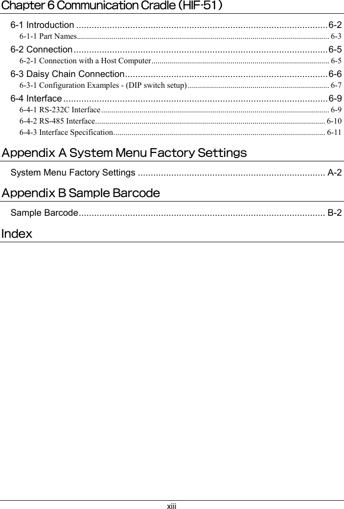 xiiiChapter 6 Communication Cradle (HIF-51)6-1 Introduction ..................................................................................................6-26-1-1 Part Names............................................................................................................................. 6-36-2 Connection...................................................................................................6-56-2-1 Connection with a Host Computer........................................................................................ 6-56-3 Daisy Chain Connection...............................................................................6-66-3-1 Configuration Examples - (DIP switch setup) ...................................................................... 6-76-4 Interface .......................................................................................................6-96-4-1 RS-232C Interface................................................................................................................. 6-96-4-2 RS-485 Interface.................................................................................................................. 6-106-4-3 Interface Specification......................................................................................................... 6-11Appendix A System Menu Factory SettingsSystem Menu Factory Settings ......................................................................... A-2Appendix B Sample BarcodeSample Barcode................................................................................................ B-2Index