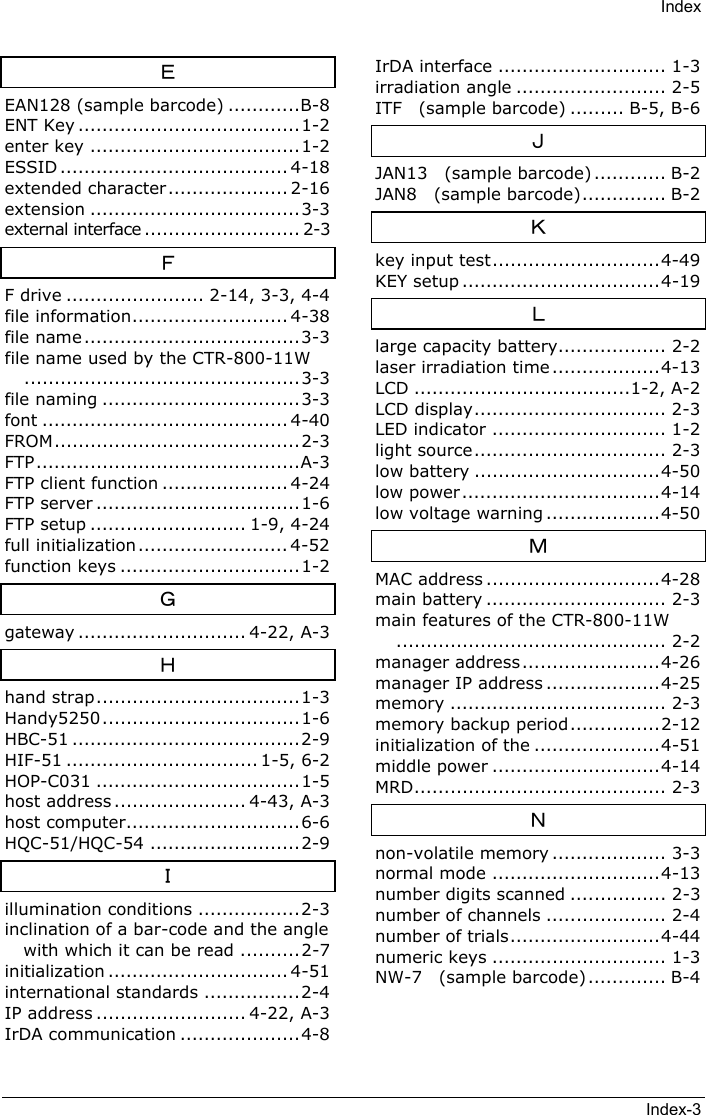 IndexIndex-3ＥEAN128 (sample barcode) ............B-8ENT Key .....................................1-2enter key ...................................1-2ESSID ...................................... 4-18extended character.................... 2-16extension ...................................3-3external interface .......................... 2-3ＦF drive ....................... 2-14, 3-3, 4-4file information.......................... 4-38file name ....................................3-3file name used by the CTR-800-11W..............................................3-3file naming .................................3-3font ......................................... 4-40FROM.........................................2-3FTP............................................A-3FTP client function ..................... 4-24FTP server ..................................1-6FTP setup .......................... 1-9, 4-24full initialization......................... 4-52function keys ..............................1-2Ｇgateway ............................ 4-22, A-3Ｈhand strap..................................1-3Handy5250.................................1-6HBC-51 ......................................2-9HIF-51 ................................ 1-5, 6-2HOP-C031 ..................................1-5host address ...................... 4-43, A-3host computer.............................6-6HQC-51/HQC-54 .........................2-9Ｉillumination conditions .................2-3inclination of a bar-code and the anglewith which it can be read ..........2-7initialization .............................. 4-51international standards ................2-4IP address ......................... 4-22, A-3IrDA communication ....................4-8IrDA interface ............................ 1-3irradiation angle ......................... 2-5ITF  (sample barcode) ......... B-5, B-6ＪJAN13  (sample barcode) ............ B-2JAN8  (sample barcode).............. B-2Ｋkey input test............................4-49KEY setup .................................4-19Ｌlarge capacity battery.................. 2-2laser irradiation time ..................4-13LCD ....................................1-2, A-2LCD display................................ 2-3LED indicator ............................. 1-2light source................................ 2-3low battery ...............................4-50low power.................................4-14low voltage warning ...................4-50ＭMAC address .............................4-28main battery .............................. 2-3main features of the CTR-800-11W............................................. 2-2manager address.......................4-26manager IP address ...................4-25memory .................................... 2-3memory backup period...............2-12initialization of the .....................4-51middle power ............................4-14MRD.......................................... 2-3Ｎnon-volatile memory ................... 3-3normal mode ............................4-13number digits scanned ................ 2-3number of channels .................... 2-4number of trials.........................4-44numeric keys ............................. 1-3NW-7  (sample barcode)............. B-4