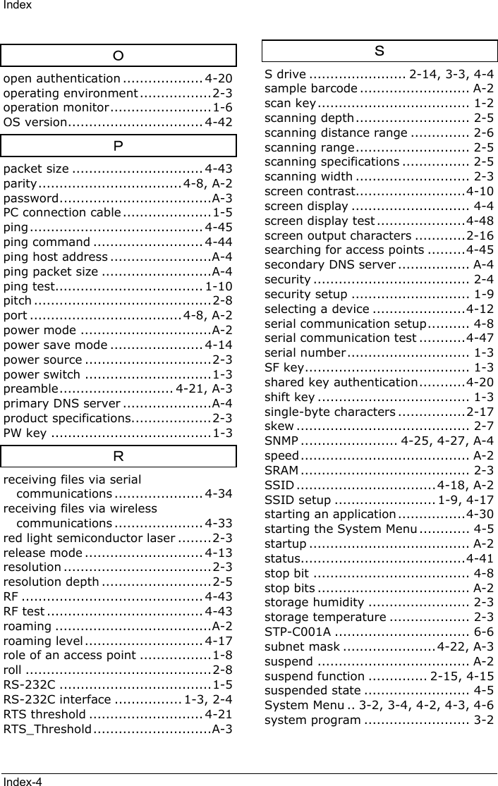 IndexIndex-4Ｏopen authentication ................... 4-20operating environment .................2-3operation monitor........................1-6OS version................................ 4-42Ｐpacket size ............................... 4-43parity.................................. 4-8, A-2password....................................A-3PC connection cable .....................1-5ping......................................... 4-45ping command .......................... 4-44ping host address ........................A-4ping packet size ..........................A-4ping test................................... 1-10pitch ..........................................2-8port ....................................4-8, A-2power mode ...............................A-2power save mode ...................... 4-14power source ..............................2-3power switch ..............................1-3preamble........................... 4-21, A-3primary DNS server .....................A-4product specifications...................2-3PW key ......................................1-3Ｒreceiving files via serialcommunications ..................... 4-34receiving files via wirelesscommunications ..................... 4-33red light semiconductor laser ........2-3release mode ............................ 4-13resolution ...................................2-3resolution depth ..........................2-5RF ........................................... 4-43RF test ..................................... 4-43roaming .....................................A-2roaming level ............................ 4-17role of an access point .................1-8roll ............................................2-8RS-232C ....................................1-5RS-232C interface ................ 1-3, 2-4RTS threshold ........................... 4-21RTS_Threshold ............................A-3ＳS drive ....................... 2-14, 3-3, 4-4sample barcode .......................... A-2scan key.................................... 1-2scanning depth........................... 2-5scanning distance range .............. 2-6scanning range........................... 2-5scanning specifications ................ 2-5scanning width ........................... 2-3screen contrast..........................4-10screen display ............................ 4-4screen display test .....................4-48screen output characters ............2-16searching for access points .........4-45secondary DNS server ................. A-4security ..................................... 2-4security setup ............................ 1-9selecting a device ......................4-12serial communication setup.......... 4-8serial communication test ...........4-47serial number ............................. 1-3SF key....................................... 1-3shared key authentication...........4-20shift key .................................... 1-3single-byte characters ................2-17skew ......................................... 2-7SNMP ....................... 4-25, 4-27, A-4speed........................................ A-2SRAM ........................................ 2-3SSID .................................4-18, A-2SSID setup ........................ 1-9, 4-17starting an application ................4-30starting the System Menu ............ 4-5startup ...................................... A-2status.......................................4-41stop bit ..................................... 4-8stop bits .................................... A-2storage humidity ........................ 2-3storage temperature ................... 2-3STP-C001A ................................ 6-6subnet mask ...................... 4-22, A-3suspend .................................... A-2suspend function .............. 2-15, 4-15suspended state ......................... 4-5System Menu .. 3-2, 3-4, 4-2, 4-3, 4-6system program ......................... 3-2