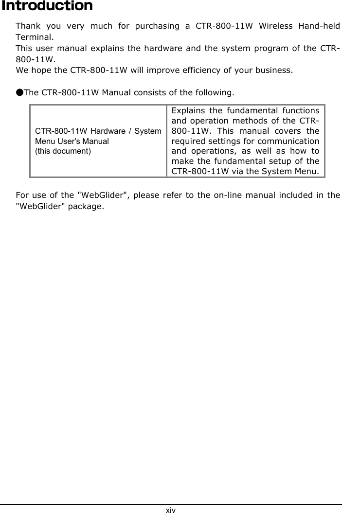 xivIntroductionThank you very much for purchasing a CTR-800-11W Wireless Hand-heldTerminal.This user manual explains the hardware and the system program of the CTR-800-11W.We hope the CTR-800-11W will improve efficiency of your business.●The CTR-800-11W Manual consists of the following.CTR-800-11W Hardware / SystemMenu User's Manual(this document)Explains the fundamental functionsand operation methods of the CTR-800-11W. This manual covers therequired settings for communicationand operations, as well as how tomake the fundamental setup of theCTR-800-11W via the System Menu.For use of the "WebGlider", please refer to the on-line manual included in the"WebGlider" package.