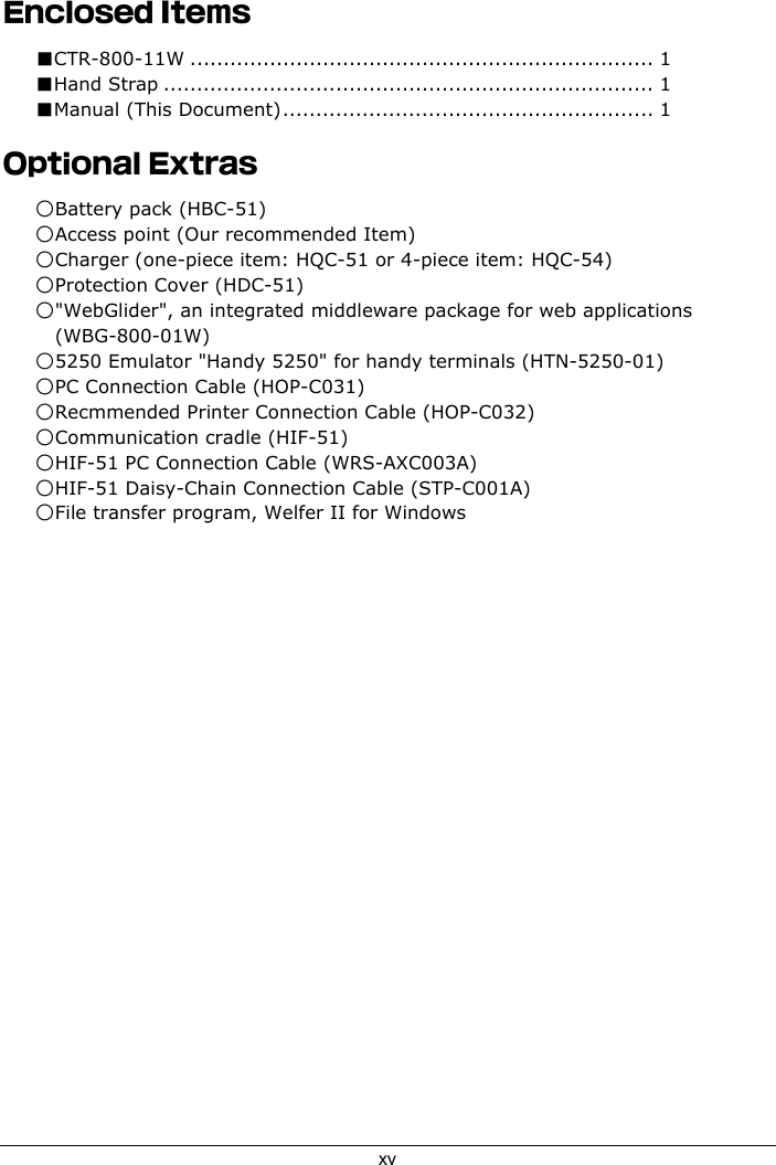 xvEnclosed Items■CTR-800-11W ...................................................................... 1■Hand Strap .......................................................................... 1■Manual (This Document)........................................................ 1Optional Extras○Battery pack (HBC-51)○Access point (Our recommended Item)○Charger (one-piece item: HQC-51 or 4-piece item: HQC-54)○Protection Cover (HDC-51)○"WebGlider", an integrated middleware package for web applications(WBG-800-01W)○5250 Emulator "Handy 5250" for handy terminals (HTN-5250-01)○PC Connection Cable (HOP-C031)○Recmmended Printer Connection Cable (HOP-C032)○Communication cradle (HIF-51)○HIF-51 PC Connection Cable (WRS-AXC003A)○HIF-51 Daisy-Chain Connection Cable (STP-C001A)○File transfer program, Welfer II for Windows