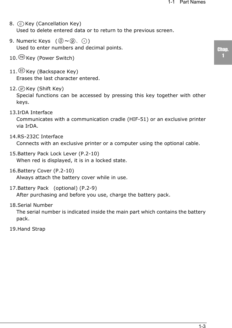 1-1  Part Names1-3Chap.18. Key (Cancellation Key)Used to delete entered data or to return to the previous screen.9. Numeric Keys  ( ～、)Used to enter numbers and decimal points.10. Key (Power Switch)11. Key (Backspace Key)Erases the last character entered.12. Key (Shift Key)Special functions can be accessed by pressing this key together with otherkeys.13.IrDA InterfaceCommunicates with a communication cradle (HIF-51) or an exclusive printervia IrDA.14.RS-232C InterfaceConnects with an exclusive printer or a computer using the optional cable.15.Battery Pack Lock Lever (P.2-10)When red is displayed, it is in a locked state.16.Battery Cover (P.2-10)Always attach the battery cover while in use.17.Battery Pack  (optional) (P.2-9)After purchasing and before you use, charge the battery pack.18.Serial NumberThe serial number is indicated inside the main part which contains the batterypack.19.Hand Strap
