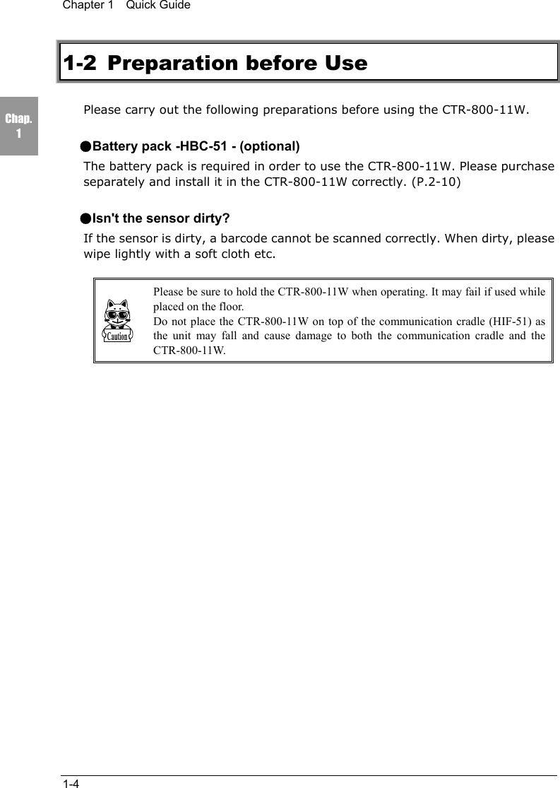 Chapter 1  Quick Guide1-4Chap.11-2 Preparation before UsePlease carry out the following preparations before using the CTR-800-11W.●Battery pack -HBC-51 - (optional)The battery pack is required in order to use the CTR-800-11W. Please purchaseseparately and install it in the CTR-800-11W correctly. (P.2-10)●Isn't the sensor dirty?If the sensor is dirty, a barcode cannot be scanned correctly. When dirty, pleasewipe lightly with a soft cloth etc.Please be sure to hold the CTR-800-11W when operating. It may fail if used whileplaced on the floor.Do not place the CTR-800-11W on top of the communication cradle (HIF-51) asthe unit may fall and cause damage to both the communication cradle and theCTR-800-11W.