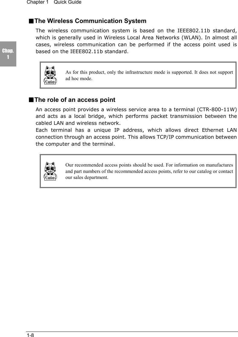 Chapter 1  Quick Guide1-8Chap.1■The Wireless Communication SystemThe wireless communication system is based on the IEEE802.11b standard,which is generally used in Wireless Local Area Networks (WLAN). In almost allcases, wireless communication can be performed if the access point used isbased on the IEEE802.11b standard.As for this product, only the infrastructure mode is supported. It does not supportad hoc mode.■The role of an access pointAn access point provides a wireless service area to a terminal (CTR-800-11W)and acts as a local bridge, which performs packet transmission between thecabled LAN and wireless network.Each terminal has a unique IP address, which allows direct Ethernet LANconnection through an access point. This allows TCP/IP communication betweenthe computer and the terminal.Our recommended access points should be used. For information on manufacturesand part numbers of the recommended access points, refer to our catalog or contactour sales department.