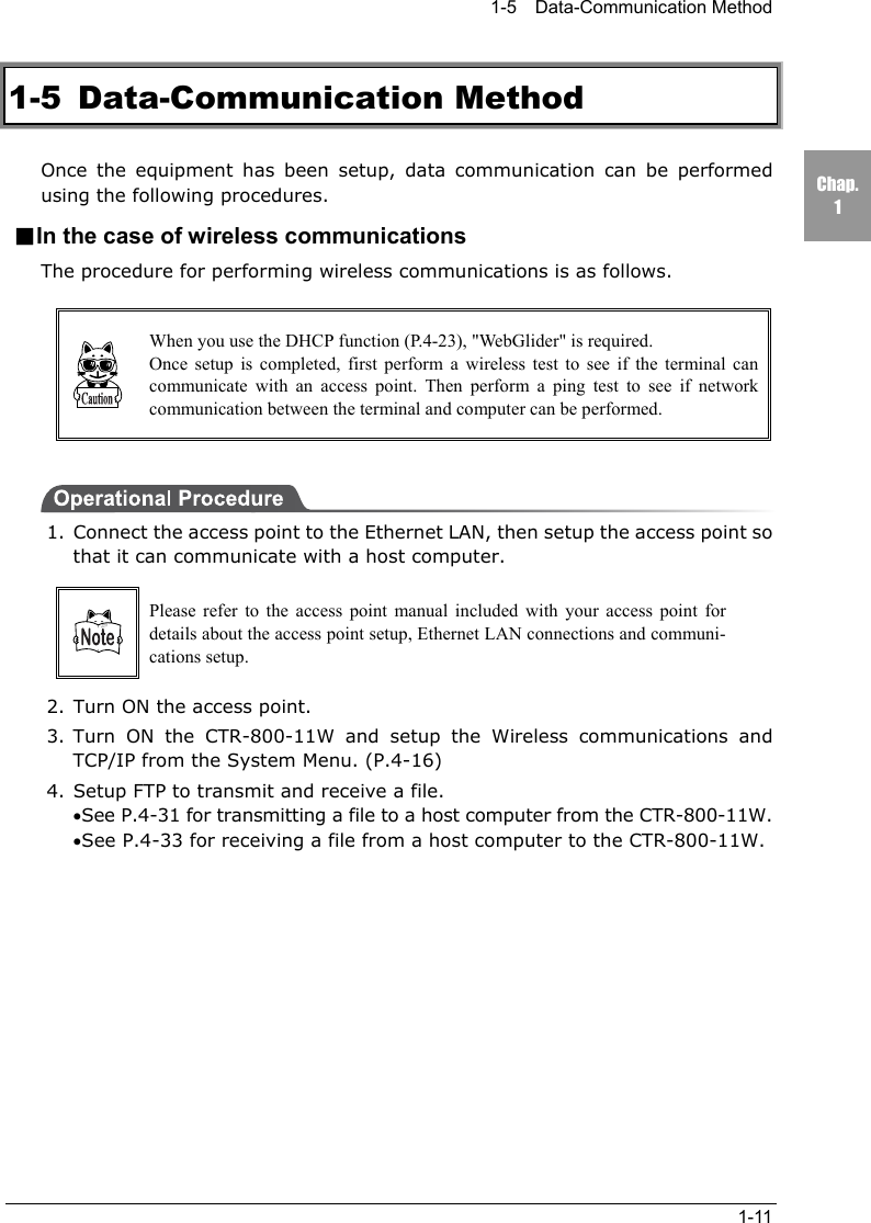 1-5  Data-Communication Method1-11Chap.11-5 Data-Communication MethodOnce the equipment has been setup, data communication can be performedusing the following procedures.■In the case of wireless communicationsThe procedure for performing wireless communications is as follows.When you use the DHCP function (P.4-23), "WebGlider" is required.Once setup is completed, first perform a wireless test to see if the terminal cancommunicate with an access point. Then perform a ping test to see if networkcommunication between the terminal and computer can be performed.1. Connect the access point to the Ethernet LAN, then setup the access point sothat it can communicate with a host computer.Please refer to the access point manual included with your access point fordetails about the access point setup, Ethernet LAN connections and communi-cations setup.2. Turn ON the access point.3. Turn ON the CTR-800-11W and setup the Wireless communications andTCP/IP from the System Menu. (P.4-16)4. Setup FTP to transmit and receive a file.&bull;See P.4-31 for transmitting a file to a host computer from the CTR-800-11W.&bull;See P.4-33 for receiving a file from a host computer to the CTR-800-11W.