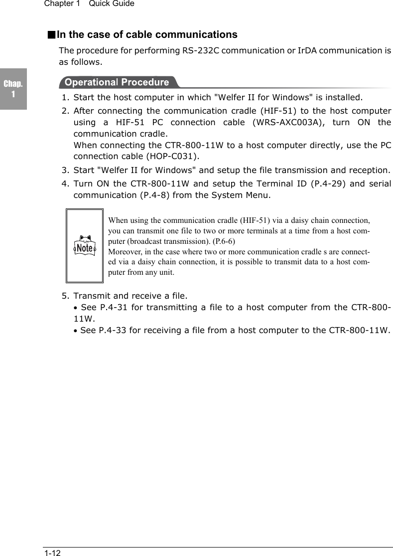 Chapter 1  Quick Guide1-12Chap.1■In the case of cable communicationsThe procedure for performing RS-232C communication or IrDA communication isas follows.1. Start the host computer in which "Welfer II for Windows" is installed.2. After connecting the communication cradle (HIF-51) to the host computerusing a HIF-51 PC connection cable (WRS-AXC003A), turn ON thecommunication cradle.When connecting the CTR-800-11W to a host computer directly, use the PCconnection cable (HOP-C031).3. Start "Welfer II for Windows" and setup the file transmission and reception.4. Turn ON the CTR-800-11W and setup the Terminal ID (P.4-29) and serialcommunication (P.4-8) from the System Menu.When using the communication cradle (HIF-51) via a daisy chain connection,you can transmit one file to two or more terminals at a time from a host com-puter (broadcast transmission). (P.6-6)Moreover, in the case where two or more communication cradle s are connect-ed via a daisy chain connection, it is possible to transmit data to a host com-puter from any unit.5. Transmit and receive a file.&bull; See P.4-31 for transmitting a file to a host computer from the CTR-800-11W.&bull; See P.4-33 for receiving a file from a host computer to the CTR-800-11W.