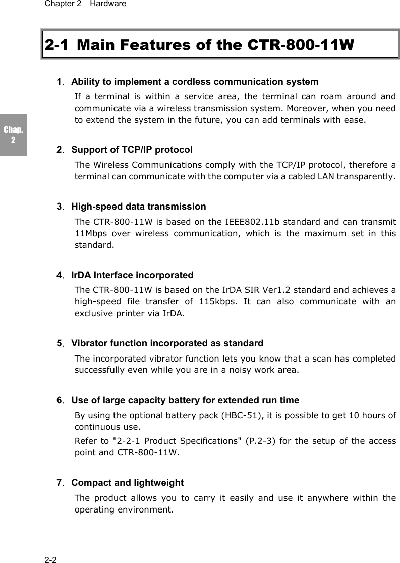 Chapter 2  Hardware2-2Chap.22-1  Main Features of the CTR-800-11W1．Ability to implement a cordless communication systemIf a terminal is within a service area, the terminal can roam around andcommunicate via a wireless transmission system. Moreover, when you needto extend the system in the future, you can add terminals with ease.2．Support of TCP/IP protocolThe Wireless Communications comply with the TCP/IP protocol, therefore aterminal can communicate with the computer via a cabled LAN transparently.3．High-speed data transmissionThe CTR-800-11W is based on the IEEE802.11b standard and can transmit11Mbps over wireless communication, which is the maximum set in thisstandard.4．IrDA Interface incorporatedThe CTR-800-11W is based on the IrDA SIR Ver1.2 standard and achieves ahigh-speed file transfer of 115kbps. It can also communicate with anexclusive printer via IrDA.5．Vibrator function incorporated as standardThe incorporated vibrator function lets you know that a scan has completedsuccessfully even while you are in a noisy work area.6．Use of large capacity battery for extended run timeBy using the optional battery pack (HBC-51), it is possible to get 10 hours ofcontinuous use.Refer to "2-2-1 Product Specifications" (P.2-3) for the setup of the accesspoint and CTR-800-11W.7．Compact and lightweightThe product allows you to carry it easily and use it anywhere within theoperating environment.