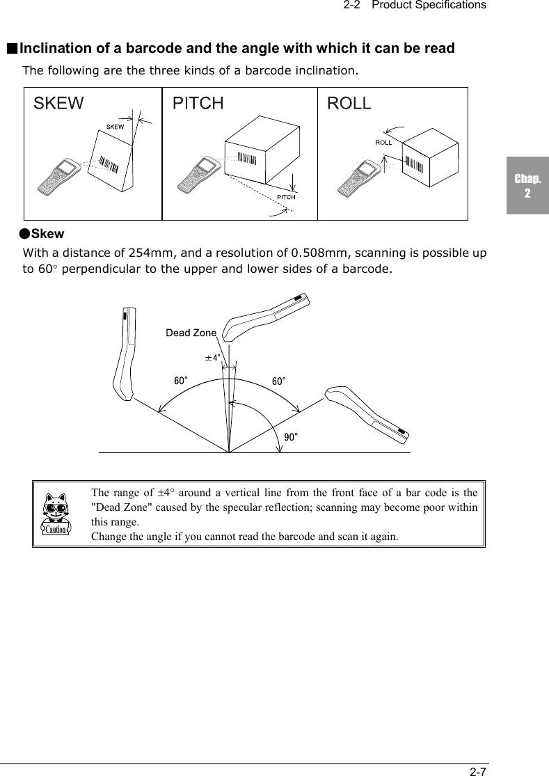 2-2  Product Specifications2-7Chap.2■Inclination of a barcode and the angle with which it can be readThe following are the three kinds of a barcode inclination.●SkewWith a distance of 254mm, and a resolution of 0.508mm, scanning is possible upto 60&deg; perpendicular to the upper and lower sides of a barcode.The range of &plusmn;4&deg; around a vertical line from the front face of a bar code is the"Dead Zone" caused by the specular reflection; scanning may become poor withinthis range.Change the angle if you cannot read the barcode and scan it again.