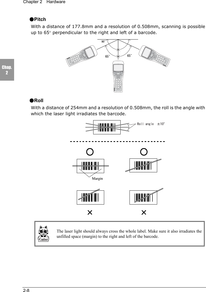 Chapter 2  Hardware2-8Chap.2●PitchWith a distance of 177.8mm and a resolution of 0.508mm, scanning is possibleup to 65&deg; perpendicular to the right and left of a barcode.●RollWith a distance of 254mm and a resolution of 0.508mm, the roll is the angle withwhich the laser light irradiates the barcode.The laser light should always cross the whole label. Make sure it also irradiates theunfilled space (margin) to the right and left of the barcode.
