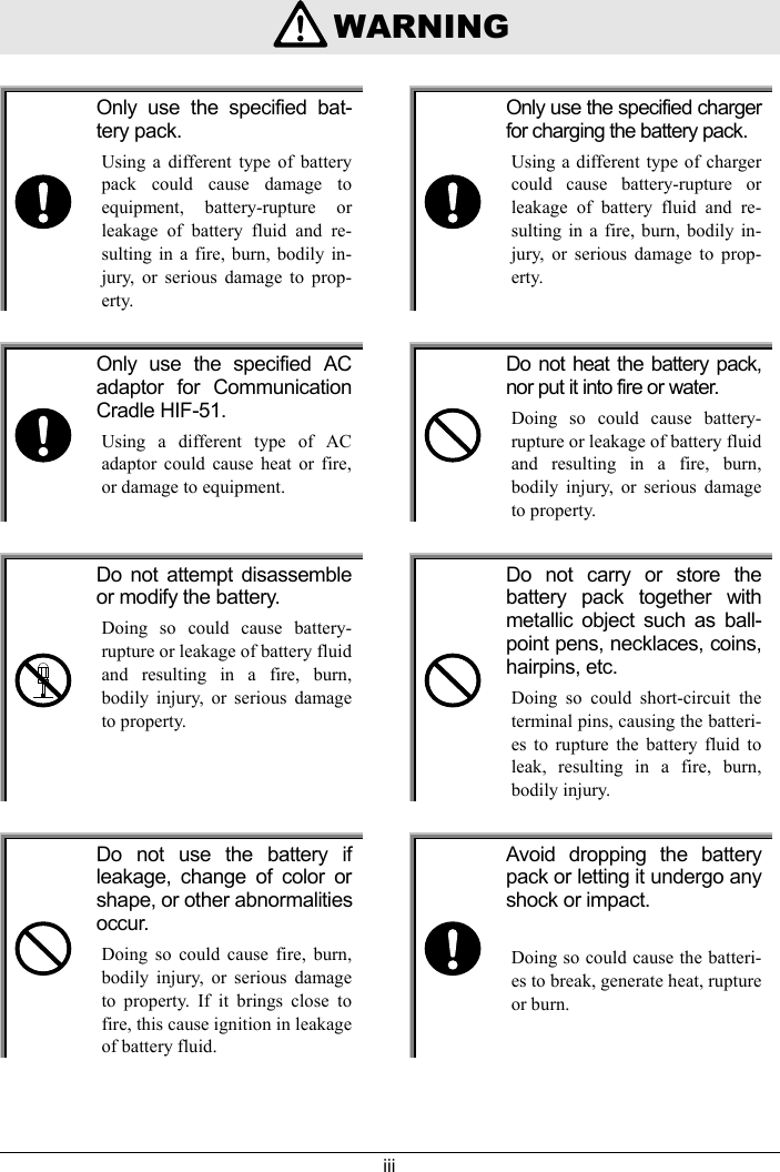 iii    WARNINGOnly use the specified bat-tery pack.Using a different type of batterypack could cause damage toequipment, battery-rupture orleakage of battery fluid and re-sulting in a fire, burn, bodily in-jury, or serious damage to prop-erty.Only use the specified chargerfor charging the battery pack.Using a different type of chargercould cause battery-rupture orleakage of battery fluid and re-sulting in a fire, burn, bodily in-jury, or serious damage to prop-erty.Only use the specified ACadaptor for CommunicationCradle HIF-51.Using a different type of ACadaptor could cause heat or fire,or damage to equipment.Do not heat the battery pack,nor put it into fire or water.Doing so could cause battery-rupture or leakage of battery fluidand resulting in a fire, burn,bodily injury, or serious damageto property.Do not attempt disassembleor modify the battery.Doing so could cause battery-rupture or leakage of battery fluidand resulting in a fire, burn,bodily injury, or serious damageto property.Do not carry or store thebattery pack together withmetallic object such as ball-point pens, necklaces, coins,hairpins, etc.Doing so could short-circuit theterminal pins, causing the batteri-es to rupture the battery fluid toleak, resulting in a fire, burn,bodily injury.Do not use the battery ifleakage, change of color orshape, or other abnormalitiesoccur.Doing so could cause fire, burn,bodily injury, or serious damageto property. If it brings close tofire, this cause ignition in leakageof battery fluid.Avoid dropping the batterypack or letting it undergo anyshock or impact.Doing so could cause the batteri-es to break, generate heat, ruptureor burn.