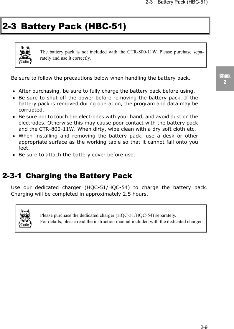 2-3    Battery Pack (HBC-51)2-9Chap.22-3 Battery Pack (HBC-51)The battery pack is not included with the CTR-800-11W. Please purchase sepa-rately and use it correctly.Be sure to follow the precautions below when handling the battery pack.&bull;After purchasing, be sure to fully charge the battery pack before using.&bull;Be sure to shut off the power before removing the battery pack. If thebattery pack is removed during operation, the program and data may becorrupted.&bull;Be sure not to touch the electrodes with your hand, and avoid dust on theelectrodes. Otherwise this may cause poor contact with the battery packand the CTR-800-11W. When dirty, wipe clean with a dry soft cloth etc.&bull;When installing and removing the battery pack, use a desk or otherappropriate surface as the working table so that it cannot fall onto youfeet.&bull;Be sure to attach the battery cover before use.2-3-1  Charging the Battery PackUse our dedicated charger (HQC-51/HQC-54) to charge the battery pack.Charging will be completed in approximately 2.5 hours.Please purchase the dedicated charger (HQC-51/HQC-54) separately.For details, please read the instruction manual included with the dedicated charger.