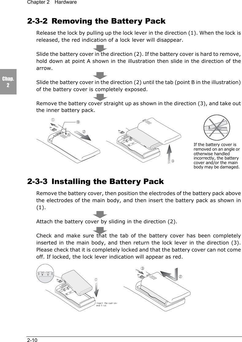 Chapter 2  Hardware2-10Chap.22-3-2  Removing the Battery PackRelease the lock by pulling up the lock lever in the direction (1). When the lock isreleased, the red indication of a lock lever will disappear.Slide the battery cover in the direction (2). If the battery cover is hard to remove,hold down at point A shown in the illustration then slide in the direction of thearrow.Slide the battery cover in the direction (2) until the tab (point B in the illustration)of the battery cover is completely exposed.Remove the battery cover straight up as shown in the direction (3), and take outthe inner battery pack.  2-3-3  Installing the Battery PackRemove the battery cover, then position the electrodes of the battery pack abovethe electrodes of the main body, and then insert the battery pack as shown in(1).Attach the battery cover by sliding in the direction (2).Check and make sure that the tab of the battery cover has been completelyinserted in the main body, and then return the lock lever in the direction (3).Please check that it is completely locked and that the battery cover can not comeoff. If locked, the lock lever indication will appear as red.  If the battery cover isremoved on an angle orotherwise handledincorrectly, the batterycover and/or the mainbody may be damaged.