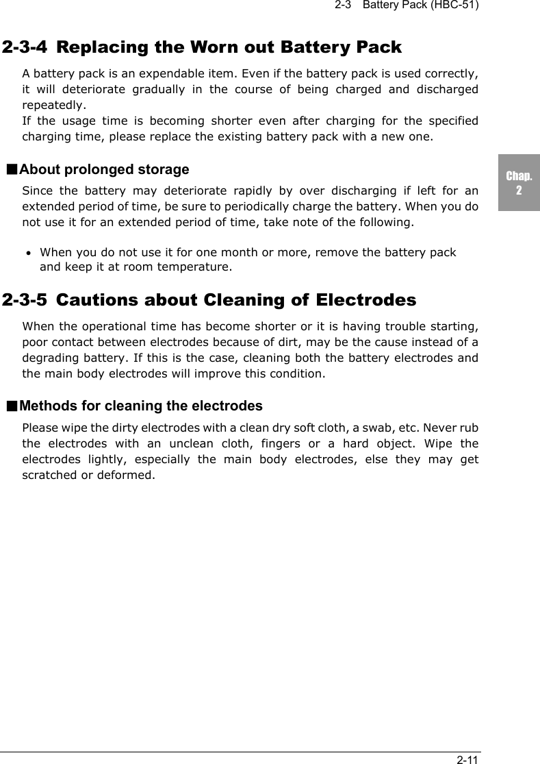 2-3    Battery Pack (HBC-51)2-11Chap.22-3-4  Replacing the Worn out Battery PackA battery pack is an expendable item. Even if the battery pack is used correctly,it will deteriorate gradually in the course of being charged and dischargedrepeatedly.If the usage time is becoming shorter even after charging for the specifiedcharging time, please replace the existing battery pack with a new one.■About prolonged storageSince the battery may deteriorate rapidly by over discharging if left for anextended period of time, be sure to periodically charge the battery. When you donot use it for an extended period of time, take note of the following.&bull;When you do not use it for one month or more, remove the battery packand keep it at room temperature.2-3-5 Cautions about Cleaning of ElectrodesWhen the operational time has become shorter or it is having trouble starting,poor contact between electrodes because of dirt, may be the cause instead of adegrading battery. If this is the case, cleaning both the battery electrodes andthe main body electrodes will improve this condition.■Methods for cleaning the electrodesPlease wipe the dirty electrodes with a clean dry soft cloth, a swab, etc. Never rubthe electrodes with an unclean cloth, fingers or a hard object. Wipe theelectrodes lightly, especially the main body electrodes, else they may getscratched or deformed.
