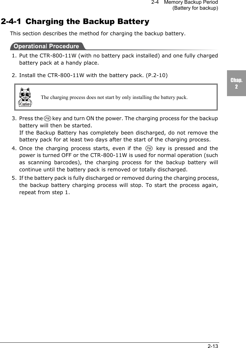 2-4    Memory Backup Period(Battery for backup)2-13Chap.22-4-1  Charging the Backup BatteryThis section describes the method for charging the backup battery.1. Put the CTR-800-11W (with no battery pack installed) and one fully chargedbattery pack at a handy place.2. Install the CTR-800-11W with the battery pack. (P.2-10)The charging process does not start by only installing the battery pack.3. Press the key and turn ON the power. The charging process for the backupbattery will then be started.If the Backup Battery has completely been discharged, do not remove thebattery pack for at least two days after the start of the charging process.4. Once the charging process starts, even if the  key is pressed and thepower is turned OFF or the CTR-800-11W is used for normal operation (suchas scanning barcodes), the charging process for the backup battery willcontinue until the battery pack is removed or totally discharged.5. If the battery pack is fully discharged or removed during the charging process,the backup battery charging process will stop. To start the process again,repeat from step 1.