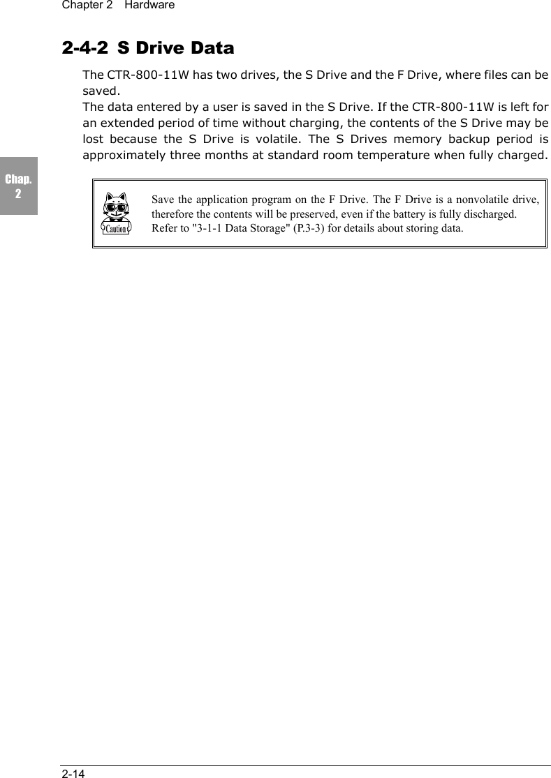 Chapter 2  Hardware2-14Chap.22-4-2  S Drive DataThe CTR-800-11W has two drives, the S Drive and the F Drive, where files can besaved.The data entered by a user is saved in the S Drive. If the CTR-800-11W is left foran extended period of time without charging, the contents of the S Drive may belost because the S Drive is volatile. The S Drives memory backup period isapproximately three months at standard room temperature when fully charged.Save the application program on the F Drive. The F Drive is a nonvolatile drive,therefore the contents will be preserved, even if the battery is fully discharged.Refer to "3-1-1 Data Storage" (P.3-3) for details about storing data.