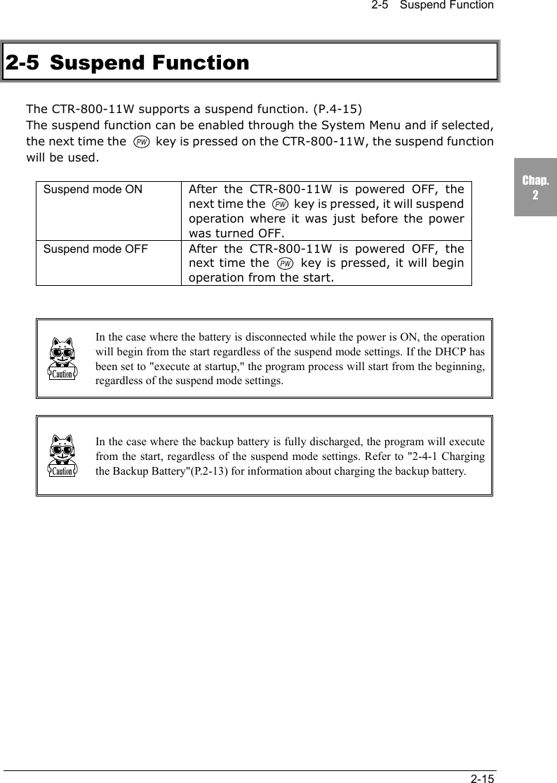 2-5  Suspend Function2-15Chap.22-5 Suspend FunctionThe CTR-800-11W supports a suspend function. (P.4-15)The suspend function can be enabled through the System Menu and if selected,the next time the   key is pressed on the CTR-800-11W, the suspend functionwill be used.Suspend mode ON After the CTR-800-11W is powered OFF, thenext time the   key is pressed, it will suspendoperation where it was just before the powerwas turned OFF.Suspend mode OFF After the CTR-800-11W is powered OFF, thenext time the   key is pressed, it will beginoperation from the start.In the case where the battery is disconnected while the power is ON, the operationwill begin from the start regardless of the suspend mode settings. If the DHCP hasbeen set to "execute at startup," the program process will start from the beginning,regardless of the suspend mode settings.In the case where the backup battery is fully discharged, the program will executefrom the start, regardless of the suspend mode settings. Refer to "2-4-1 Chargingthe Backup Battery"(P.2-13) for information about charging the backup battery.