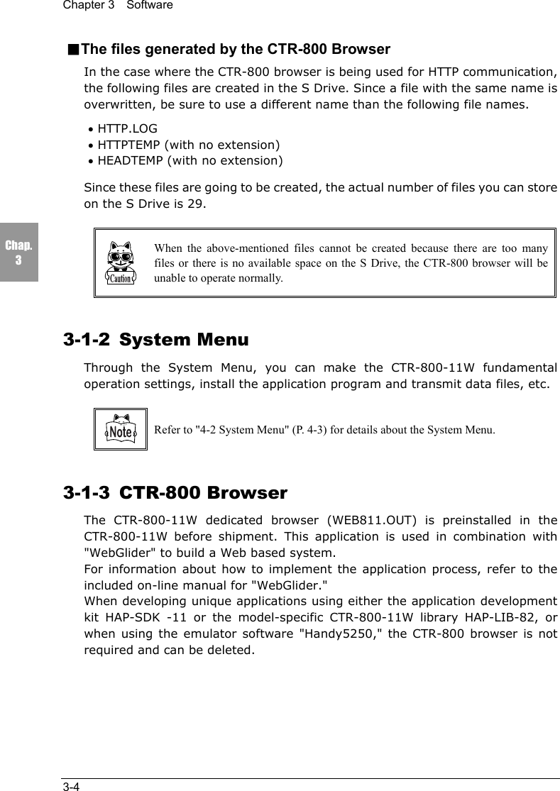 Chapter 3  Software3-4Chap.3■The files generated by the CTR-800 BrowserIn the case where the CTR-800 browser is being used for HTTP communication,the following files are created in the S Drive. Since a file with the same name isoverwritten, be sure to use a different name than the following file names.&bull; HTTP.LOG&bull; HTTPTEMP (with no extension)&bull; HEADTEMP (with no extension)Since these files are going to be created, the actual number of files you can storeon the S Drive is 29.When the above-mentioned files cannot be created because there are too manyfiles or there is no available space on the S Drive, the CTR-800 browser will beunable to operate normally.3-1-2 System MenuThrough the System Menu, you can make the CTR-800-11W fundamentaloperation settings, install the application program and transmit data files, etc.Refer to "4-2 System Menu" (P. 4-3) for details about the System Menu.3-1-3 CTR-800 BrowserThe CTR-800-11W dedicated browser (WEB811.OUT) is preinstalled in theCTR-800-11W before shipment. This application is used in combination with"WebGlider" to build a Web based system.For information about how to implement the application process, refer to theincluded on-line manual for "WebGlider."When developing unique applications using either the application developmentkit HAP-SDK -11 or the model-specific CTR-800-11W library HAP-LIB-82, orwhen using the emulator software "Handy5250," the CTR-800 browser is notrequired and can be deleted.