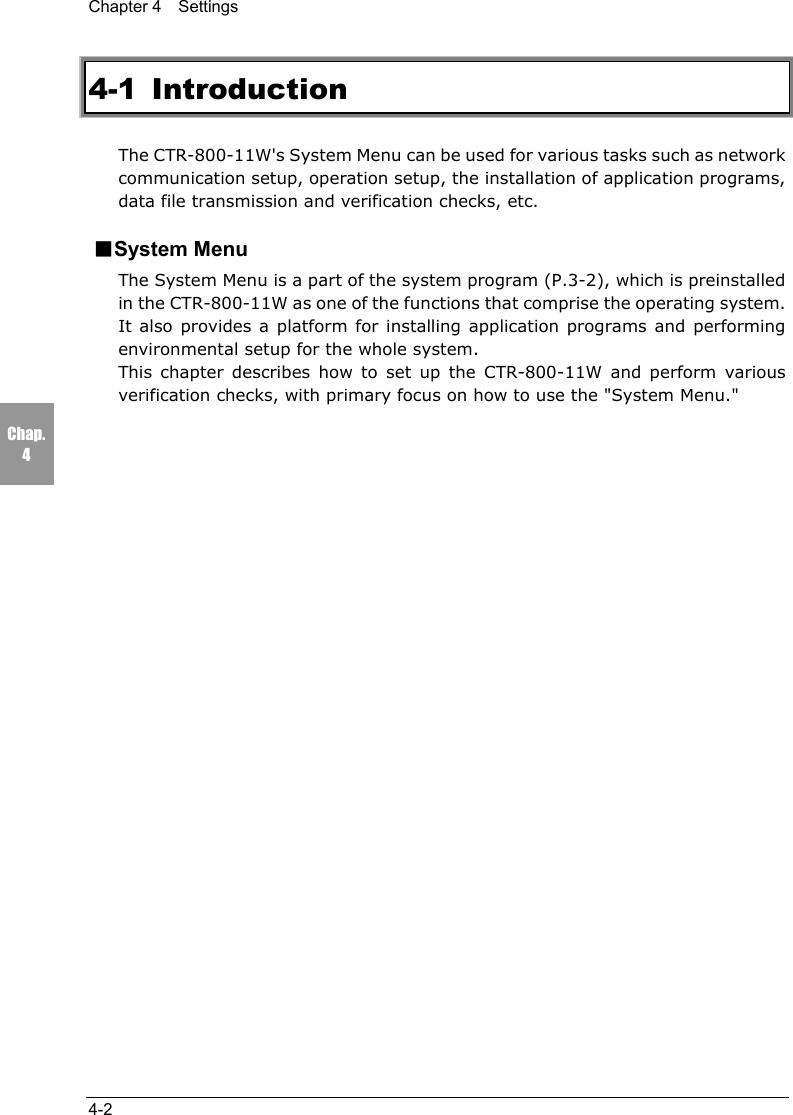 Chapter 4  Settings4-2Chap.44-1 IntroductionThe CTR-800-11W's System Menu can be used for various tasks such as networkcommunication setup, operation setup, the installation of application programs,data file transmission and verification checks, etc.■System MenuThe System Menu is a part of the system program (P.3-2), which is preinstalledin the CTR-800-11W as one of the functions that comprise the operating system.It also provides a platform for installing application programs and performingenvironmental setup for the whole system.This chapter describes how to set up the CTR-800-11W and perform variousverification checks, with primary focus on how to use the "System Menu."