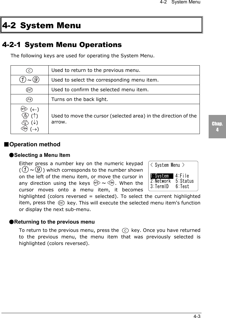 4-2  System Menu4-3Chap.44-2 System Menu4-2-1  System Menu OperationsThe following keys are used for operating the System Menu.Used to return to the previous menu.～Used to select the corresponding menu item.Used to confirm the selected menu item.Turns on the back light. (&larr;) (&uarr;) (&darr;) (&rarr;)Used to move the cursor (selected area) in the direction of thearrow.■Operation method●Selecting a Menu ItemEither press a number key on the numeric keypad(～) which corresponds to the number shownon the left of the menu item, or move the cursor inany direction using the keys  ～. When thecursor moves onto a menu item, it becomeshighlighted (colors reversed = selected). To select the current highlighteditem, press the   key. This will execute the selected menu item's functionor display the next sub-menu.●Returning to the previous menuTo return to the previous menu, press the   key. Once you have returnedto the previous menu, the menu item that was previously selected ishighlighted (colors reversed).< System Menu >1:System   4:File2:Network 5:Status3:TermID 6:Test