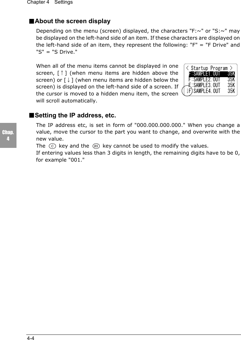 Chapter 4  Settings4-4Chap.4■About the screen displayDepending on the menu (screen) displayed, the characters "F:~" or "S:~" maybe displayed on the left-hand side of an item. If these characters are displayed onthe left-hand side of an item, they represent the following: "F" = "F Drive" and"S" = "S Drive."When all of the menu items cannot be displayed in onescreen, [&uarr;] (when menu items are hidden above thescreen) or [&darr;] (when menu items are hidden below thescreen) is displayed on the left-hand side of a screen. Ifthe cursor is moved to a hidden menu item, the screenwill scroll automatically.■Setting the IP address, etc.The IP address etc, is set in form of "000.000.000.000." When you change avalue, move the cursor to the part you want to change, and overwrite with thenew value.The   key and the   key cannot be used to modify the values.If entering values less than 3 digits in length, the remaining digits have to be 0,for example "001."< Startup Program > F:SAMPLE1.OUT   35K F:SAMPLE2.OUT   35K F:SAMPLE3.OUT   35K&darr;F:SAMPLE4.OUT   35K