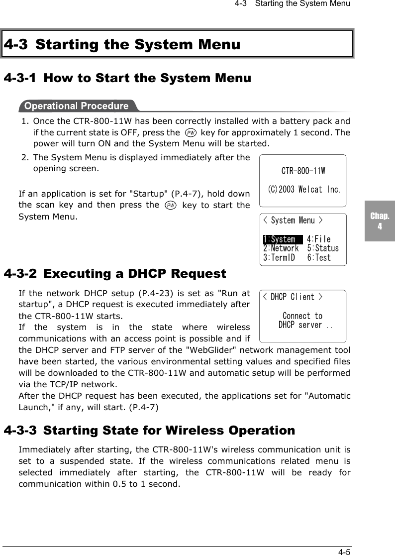 4-3    Starting the System Menu4-5Chap.44-3  Starting the System Menu4-3-1  How to Start the System Menu1. Once the CTR-800-11W has been correctly installed with a battery pack andif the current state is OFF, press the   key for approximately 1 second. Thepower will turn ON and the System Menu will be started.2. The System Menu is displayed immediately after theopening screen.If an application is set for "Startup" (P.4-7), hold downthe scan key and then press the   key to start theSystem Menu.4-3-2  Executing a DHCP RequestIf the network DHCP setup (P.4-23) is set as "Run atstartup", a DHCP request is executed immediately afterthe CTR-800-11W starts.If the system is in the state where wirelesscommunications with an access point is possible and ifthe DHCP server and FTP server of the "WebGlider" network management toolhave been started, the various environmental setting values and specified fileswill be downloaded to the CTR-800-11W and automatic setup will be performedvia the TCP/IP network.After the DHCP request has been executed, the applications set for "AutomaticLaunch," if any, will start. (P.4-7)4-3-3  Starting State for Wireless OperationImmediately after starting, the CTR-800-11W's wireless communication unit isset to a suspended state. If the wireless communications related menu isselected immediately after starting, the CTR-800-11W will be ready forcommunication within 0.5 to 1 second.CTR-800-11W (C)2003 Welcat Inc.< System Menu >1:System   4:File2:Network 5:Status3:TermID 6:Test< DHCP Client >     Connect to    DHCP server ..