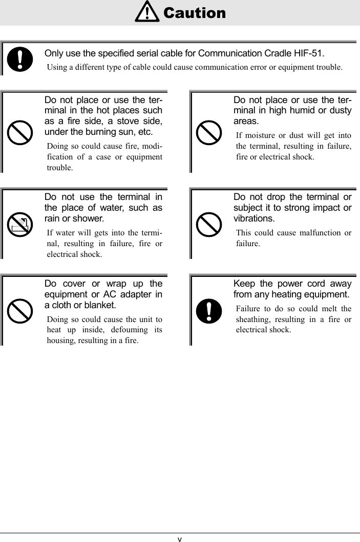 v    CautionOnly use the specified serial cable for Communication Cradle HIF-51.Using a different type of cable could cause communication error or equipment trouble.Do not place or use the ter-minal in the hot places suchas a fire side, a stove side,under the burning sun, etc.Doing so could cause fire, modi-fication of a case or equipmenttrouble.Do not place or use the ter-minal in high humid or dustyareas.If moisture or dust will get intothe terminal, resulting in failure,fire or electrical shock.Do not use the terminal inthe place of water, such asrain or shower.If water will gets into the termi-nal, resulting in failure, fire orelectrical shock.Do not drop the terminal orsubject it to strong impact orvibrations.This could cause malfunction orfailure.Do cover or wrap up theequipment or AC adapter ina cloth or blanket.Doing so could cause the unit toheat up inside, defouming itshousing, resulting in a fire.Keep the power cord awayfrom any heating equipment.Failure to do so could melt thesheathing, resulting in a fire orelectrical shock.
