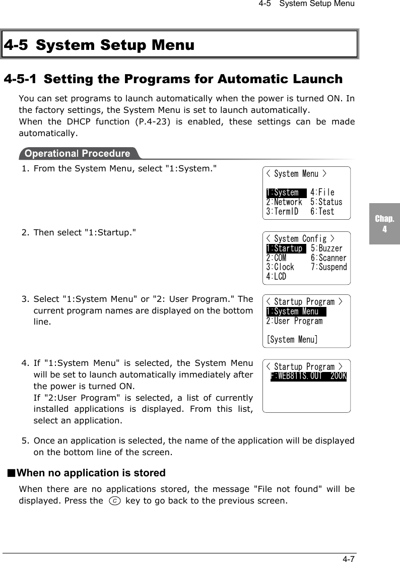 4-5    System Setup Menu4-7Chap.44-5 System Setup Menu4-5-1  Setting the Programs for Automatic LaunchYou can set programs to launch automatically when the power is turned ON. Inthe factory settings, the System Menu is set to launch automatically.When the DHCP function (P.4-23) is enabled, these settings can be madeautomatically.1. From the System Menu, select "1:System."2. Then select "1:Startup."3. Select "1:System Menu" or "2: User Program." Thecurrent program names are displayed on the bottomline.4. If "1:System Menu" is selected, the System Menuwill be set to launch automatically immediately afterthe power is turned ON.If "2:User Program" is selected, a list of currentlyinstalled applications is displayed. From this list,select an application.5. Once an application is selected, the name of the application will be displayedon the bottom line of the screen.■When no application is storedWhen there are no applications stored, the message "File not found" will bedisplayed. Press the   key to go back to the previous screen.< System Menu >1:System   4:File2:Network  5:Status3:TermID   6:Test< System Config >1:Startup  5:Buzzer2:COM 6:Scanner3:Clock 7:Suspend4:LCD< Startup Program >1:System Menu   2:User Program[System Menu]< Startup Program > F:WEB811S.OUT  200K  