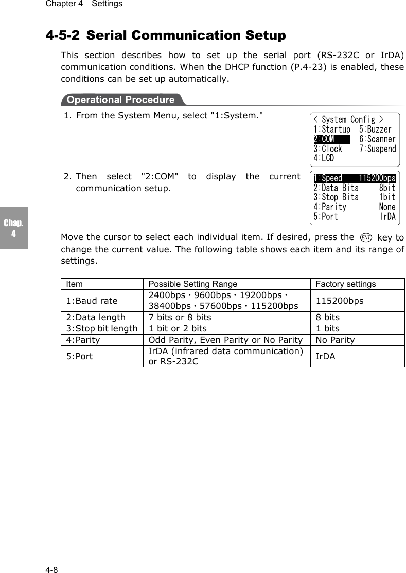 Chapter 4  Settings4-8Chap.44-5-2  Serial Communication SetupThis section describes how to set up the serial port (RS-232C or IrDA)communication conditions. When the DHCP function (P.4-23) is enabled, theseconditions can be set up automatically.1. From the System Menu, select "1:System."2. Then select "2:COM" to display the currentcommunication setup.Move the cursor to select each individual item. If desired, press the   key tochange the current value. The following table shows each item and its range ofsettings.Item Possible Setting Range Factory settings1:Baud rate 2400bps・9600bps・19200bps・38400bps・57600bps・115200bps 115200bps2:Data length 7 bits or 8 bits 8 bits3:Stop bit length 1 bit or 2 bits 1 bits4:Parity Odd Parity, Even Parity or No Parity No Parity5:Port IrDA (infrared data communication)or RS-232C IrDA< System Config >1:Startup  5:Buzzer2:COM     6:Scanner3:Clock 7:Suspend4:LCD1:Speed    115200bps2:Data Bits     8bit3:Stop Bits     1bit4:Parity        None5:Port          IrDA