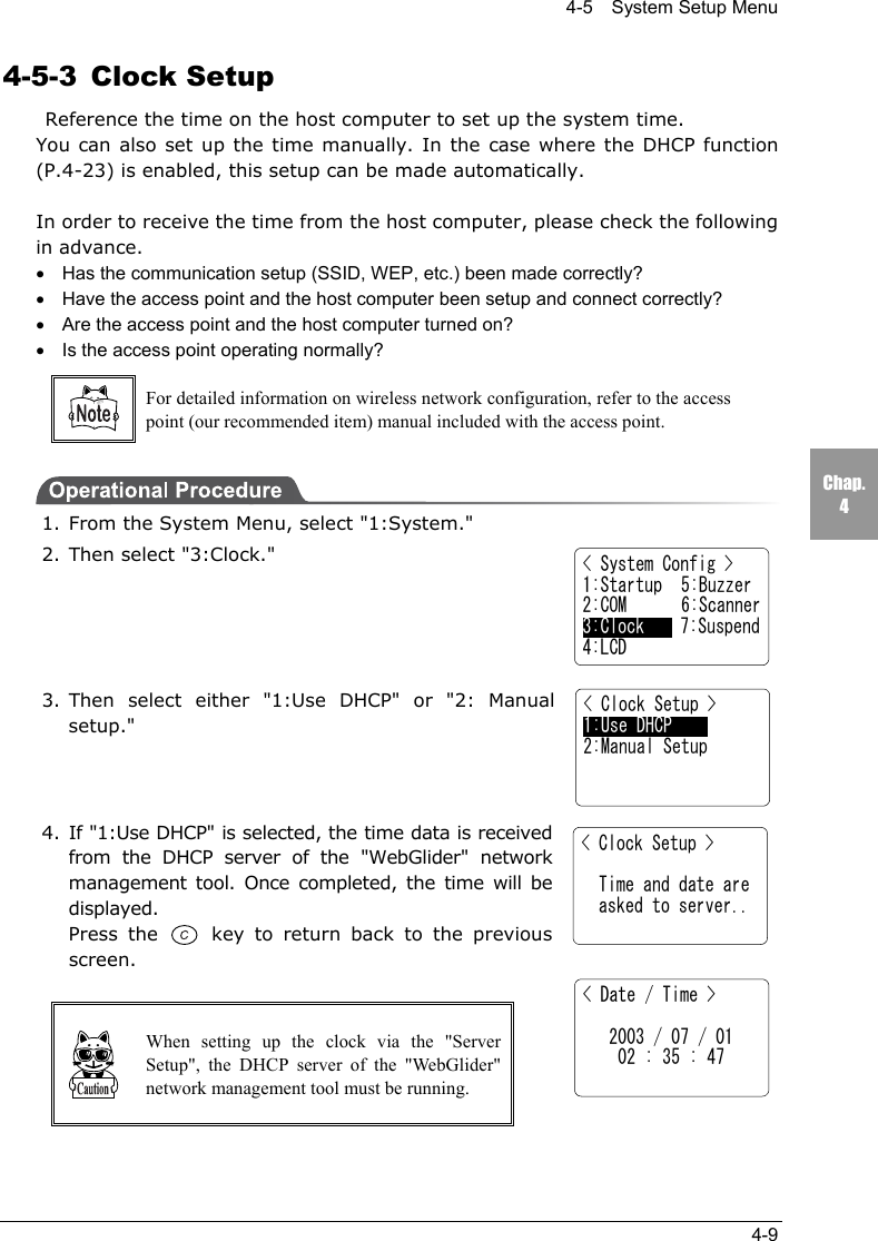 4-5    System Setup Menu4-9Chap.44-5-3 Clock Setup  Reference the time on the host computer to set up the system time.You can also set up the time manually. In the case where the DHCP function(P.4-23) is enabled, this setup can be made automatically.In order to receive the time from the host computer, please check the followingin advance.&bull;Has the communication setup (SSID, WEP, etc.) been made correctly?&bull;Have the access point and the host computer been setup and connect correctly?&bull;Are the access point and the host computer turned on?&bull;Is the access point operating normally?For detailed information on wireless network configuration, refer to the accesspoint (our recommended item) manual included with the access point.1. From the System Menu, select "1:System."2. Then select "3:Clock."3. Then select either "1:Use DHCP" or "2: Manualsetup."4. If "1:Use DHCP" is selected, the time data is receivedfrom the DHCP server of the "WebGlider" networkmanagement tool. Once completed, the time will bedisplayed.Press the   key to return back to the previousscreen.When setting up the clock via the "ServerSetup", the DHCP server of the "WebGlider"network management tool must be running.< System Config >1:Startup  5:Buzzer2:COM 6:Scanner3:Clock    7:Suspend4:LCD< Clock Setup >  Time and date are  asked to server..< Date / Time >   2003 / 07 / 01    02 : 35 : 47< Clock Setup >1:Use DHCP2:Manual Setup