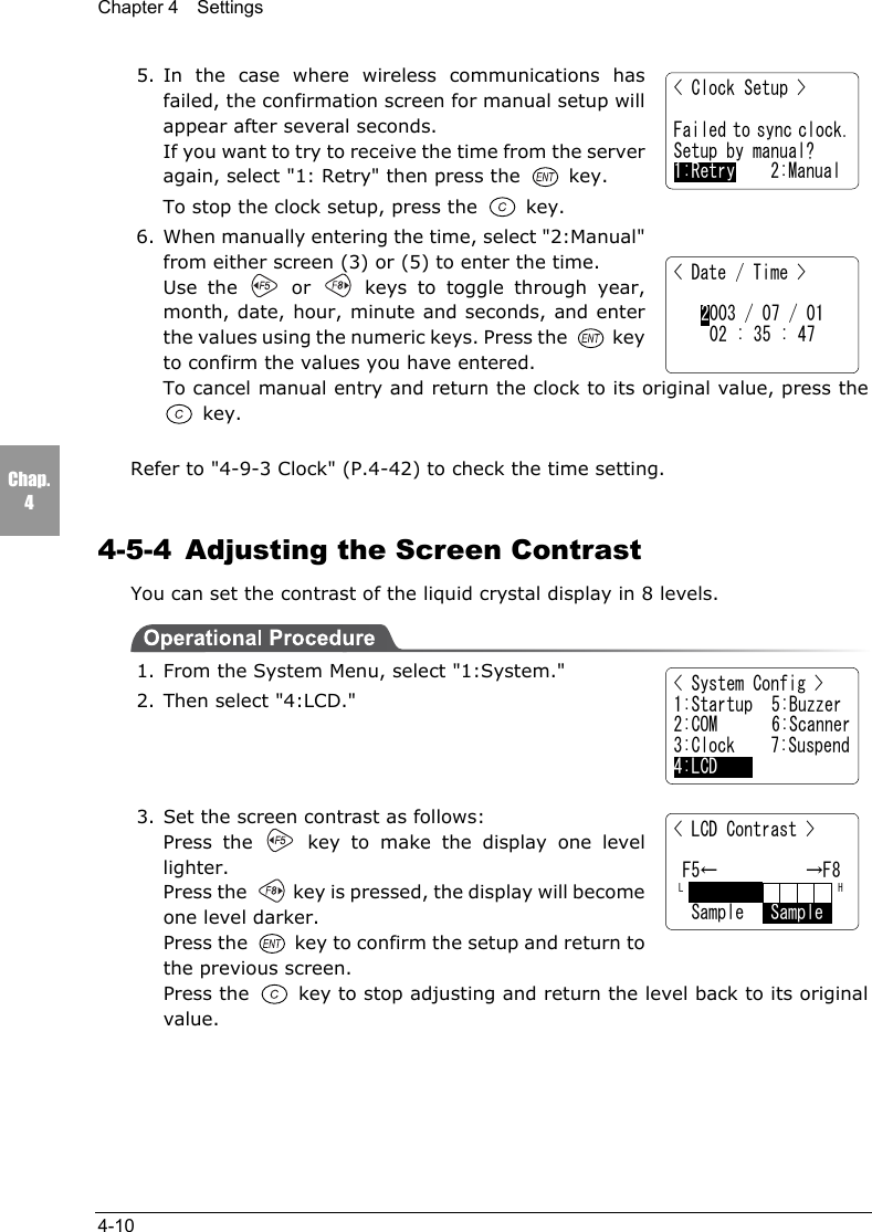 Chapter 4  Settings4-10Chap.45. In the case where wireless communications hasfailed, the confirmation screen for manual setup willappear after several seconds.If you want to try to receive the time from the serveragain, select "1: Retry" then press the  key.To stop the clock setup, press the   key.6. When manually entering the time, select "2:Manual"from either screen (3) or (5) to enter the time.Use the   or   keys to toggle through year,month, date, hour, minute and seconds, and enterthe values using the numeric keys. Press the  keyto confirm the values you have entered.To cancel manual entry and return the clock to its original value, press the key.Refer to "4-9-3 Clock" (P.4-42) to check the time setting.4-5-4  Adjusting the Screen ContrastYou can set the contrast of the liquid crystal display in 8 levels.1. From the System Menu, select "1:System."2. Then select "4:LCD."3. Set the screen contrast as follows:Press the   key to make the display one levellighter.Press the   key is pressed, the display will becomeone level darker.Press the   key to confirm the setup and return tothe previous screen.Press the   key to stop adjusting and return the level back to its originalvalue.< Clock Setup >Failed to sync clock.Setup by manual?1:Retry    2:Manual< Date / Time >2003 / 07 / 0102 : 35 : 47< System Config >1:Startup  5:Buzzer2:COM 6:Scanner3:Clock    7:Suspend4:LCD< LCD Contrast > F5&larr;          &rarr;F8 L                  H  Sample   Sample