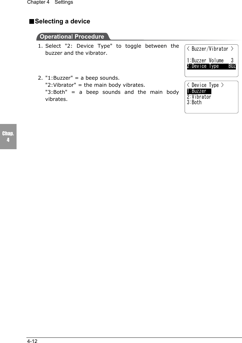 Chapter 4  Settings4-12Chap.4■Selecting a device1. Select "2: Device Type" to toggle between thebuzzer and the vibrator.2. "1:Buzzer" = a beep sounds."2:Vibrator" = the main body vibrates."3:Both" = a beep sounds and the main bodyvibrates.< Buzzer/Vibrator >1:Buzzer Volume   32:Device Type    BUZ< Device Type >1:Buzzer2:Vibrator3:Both
