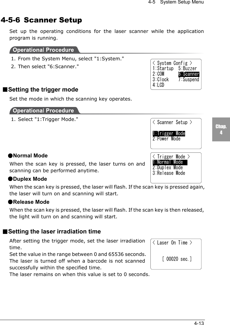 4-5    System Setup Menu4-13Chap.44-5-6 Scanner SetupSet up the operating conditions for the laser scanner while the applicationprogram is running.1. From the System Menu, select "1:System."2. Then select "6:Scanner."■Setting the trigger modeSet the mode in which the scanning key operates.1. Select "1:Trigger Mode."●Normal ModeWhen the scan key is pressed, the laser turns on andscanning can be performed anytime.●Duplex ModeWhen the scan key is pressed, the laser will flash. If the scan key is pressed again,the laser will turn on and scanning will start.●Release ModeWhen the scan key is pressed, the laser will flash. If the scan key is then released,the light will turn on and scanning will start.■Setting the laser irradiation timeAfter setting the trigger mode, set the laser irradiationtime.Set the value in the range between 0 and 65536 seconds.The laser is turned off when a barcode is not scannedsuccessfully within the specified time.The laser remains on when this value is set to 0 seconds.< System Config >1:Startup  5:Buzzer2:COM 6:Scanner3:Clock    7:Suspend4:LCD< Scanner Setup > 1:Trigger Mode2:Power Mode< Trigger Mode >1:Normal Mode2:Duplex Mode3:Release Mode< Laser On Time >    [ 00020 sec.]