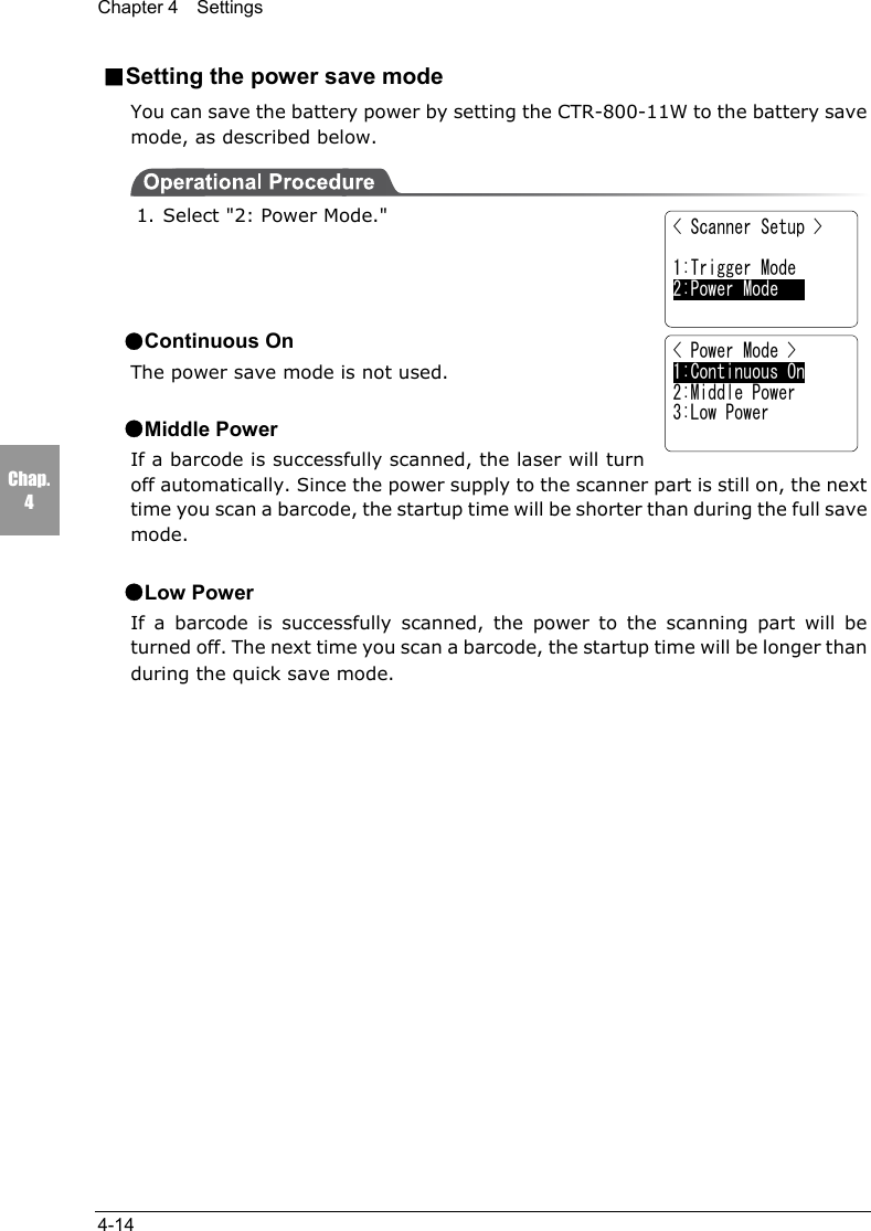 Chapter 4  Settings4-14Chap.4■Setting the power save modeYou can save the battery power by setting the CTR-800-11W to the battery savemode, as described below.1. Select "2: Power Mode."●Continuous OnThe power save mode is not used.●Middle PowerIf a barcode is successfully scanned, the laser will turnoff automatically. Since the power supply to the scanner part is still on, the nexttime you scan a barcode, the startup time will be shorter than during the full savemode.●Low PowerIf a barcode is successfully scanned, the power to the scanning part will beturned off. The next time you scan a barcode, the startup time will be longer thanduring the quick save mode.< Scanner Setup > 1:Trigger Mode2:Power Mode    < Power Mode >1:Continuous On2:Middle Power3:Low Power