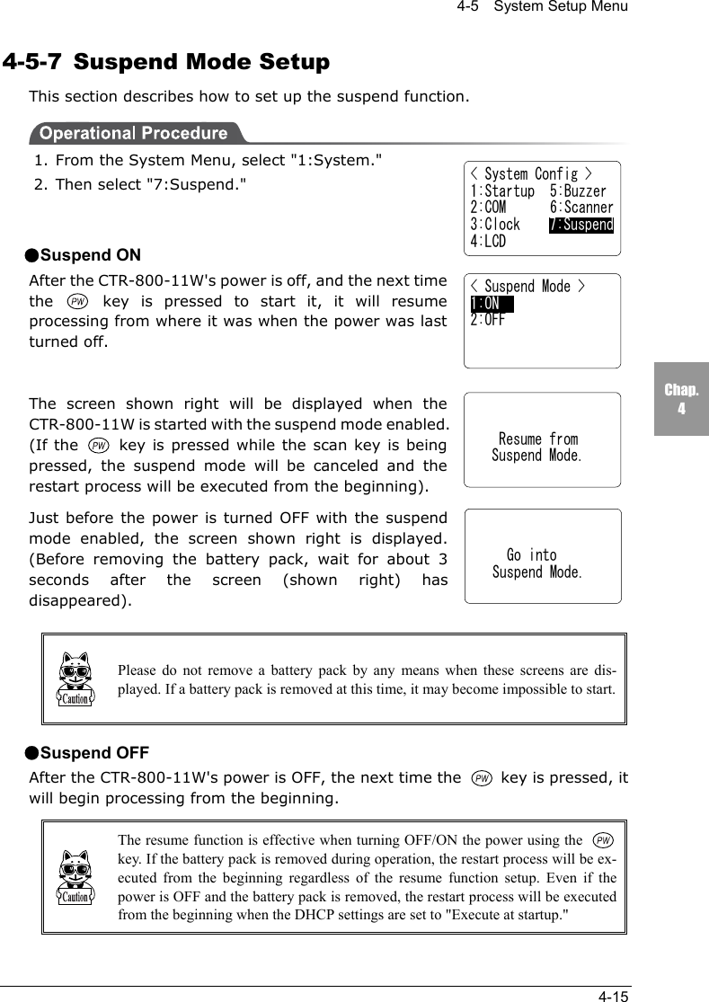 4-5    System Setup Menu4-15Chap.44-5-7  Suspend Mode SetupThis section describes how to set up the suspend function.1. From the System Menu, select "1:System."2. Then select "7:Suspend."●Suspend ONAfter the CTR-800-11W's power is off, and the next timethe   key is pressed to start it, it will resumeprocessing from where it was when the power was lastturned off.The screen shown right will be displayed when theCTR-800-11W is started with the suspend mode enabled.(If the   key is pressed while the scan key is beingpressed, the suspend mode will be canceled and therestart process will be executed from the beginning).Just before the power is turned OFF with the suspendmode enabled, the screen shown right is displayed.(Before removing the battery pack, wait for about 3seconds after the screen (shown right) hasdisappeared).Please do not remove a battery pack by any means when these screens are dis-played. If a battery pack is removed at this time, it may become impossible to start.●Suspend OFFAfter the CTR-800-11W's power is OFF, the next time the   key is pressed, itwill begin processing from the beginning.The resume function is effective when turning OFF/ON the power using the key. If the battery pack is removed during operation, the restart process will be ex-ecuted from the beginning regardless of the resume function setup. Even if thepower is OFF and the battery pack is removed, the restart process will be executedfrom the beginning when the DHCP settings are set to "Execute at startup."< System Config >1:Startup  5:Buzzer2:COM 6:Scanner3:Clock    7:Suspend4:LCD< Suspend Mode >1:ON     2:OFF    Resume from   Suspend Mode.     Go into   Suspend Mode.