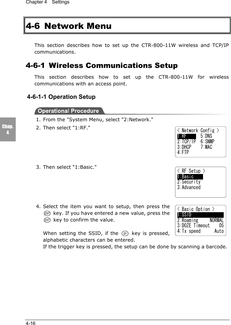 Chapter 4  Settings4-16Chap.44-6 Network MenuThis section describes how to set up the CTR-800-11W wireless and TCP/IPcommunications.4-6-1  Wireless Communications SetupThis section describes how to set up the CTR-800-11W for wirelesscommunications with an access point.4-6-1-1 Operation Setup1. From the "System Menu, select "2:Network."2. Then select "1:RF."3. Then select "1:Basic."4. Select the item you want to setup, then press the key. If you have entered a new value, press the key to confirm the value.When setting the SSID, if the   key is pressed,alphabetic characters can be entered.If the trigger key is pressed, the setup can be done by scanning a barcode.< Basic Option >1:SSID2:Roaming     NORMAL3:DOZE Timeout    054:Tx speed      Auto< Network Config >1:RF      5:DNS2:TCP/IP  6:SNMP3:DHCP    7:MAC4:FTP< RF Setup >1:Basic2:Security3:Advanced