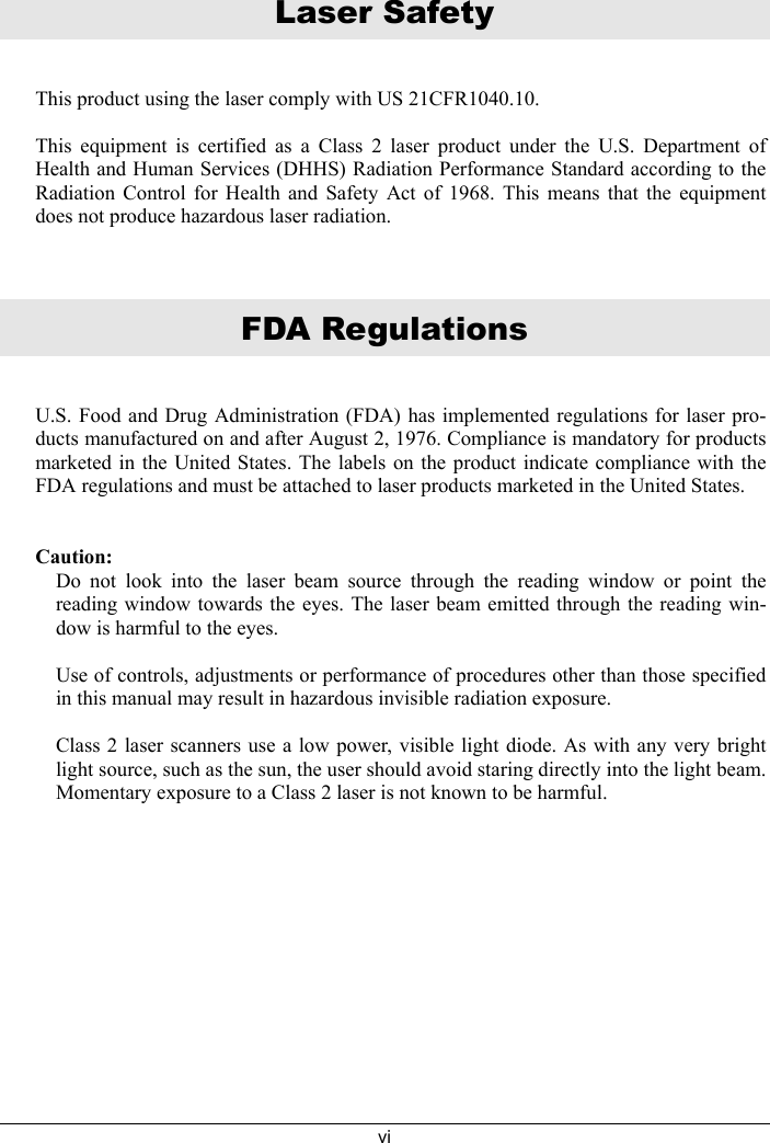 viLaser SafetyThis product using the laser comply with US 21CFR1040.10.  This equipment is certified as a Class 2 laser product under the U.S. Department ofHealth and Human Services (DHHS) Radiation Performance Standard according to theRadiation Control for Health and Safety Act of 1968. This means that the equipmentdoes not produce hazardous laser radiation.FDA RegulationsU.S. Food and Drug Administration (FDA) has implemented regulations for laser pro-ducts manufactured on and after August 2, 1976. Compliance is mandatory for productsmarketed in the United States. The labels on the product indicate compliance with theFDA regulations and must be attached to laser products marketed in the United States.Caution:Do not look into the laser beam source through the reading window or point thereading window towards the eyes. The laser beam emitted through the reading win-dow is harmful to the eyes.Use of controls, adjustments or performance of procedures other than those specifiedin this manual may result in hazardous invisible radiation exposure.Class 2 laser scanners use a low power, visible light diode. As with any very brightlight source, such as the sun, the user should avoid staring directly into the light beam.Momentary exposure to a Class 2 laser is not known to be harmful.