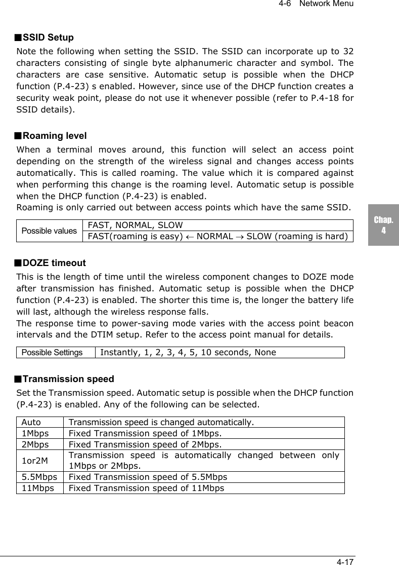 4-6  Network Menu4-17Chap.4■SSID SetupNote the following when setting the SSID. The SSID can incorporate up to 32characters consisting of single byte alphanumeric character and symbol. Thecharacters are case sensitive. Automatic setup is possible when the DHCPfunction (P.4-23) s enabled. However, since use of the DHCP function creates asecurity weak point, please do not use it whenever possible (refer to P.4-18 forSSID details).■Roaming levelWhen a terminal moves around, this function will select an access pointdepending on the strength of the wireless signal and changes access pointsautomatically. This is called roaming. The value which it is compared againstwhen performing this change is the roaming level. Automatic setup is possiblewhen the DHCP function (P.4-23) is enabled.Roaming is only carried out between access points which have the same SSID.FAST, NORMAL, SLOWPossible values FAST(roaming is easy) &larr; NORMAL &rarr; SLOW (roaming is hard)■DOZE timeoutThis is the length of time until the wireless component changes to DOZE modeafter transmission has finished. Automatic setup is possible when the DHCPfunction (P.4-23) is enabled. The shorter this time is, the longer the battery lifewill last, although the wireless response falls.The response time to power-saving mode varies with the access point beaconintervals and the DTIM setup. Refer to the access point manual for details.Possible Settings Instantly, 1, 2, 3, 4, 5, 10 seconds, None■Transmission speedSet the Transmission speed. Automatic setup is possible when the DHCP function(P.4-23) is enabled. Any of the following can be selected.Auto Transmission speed is changed automatically.1Mbps Fixed Transmission speed of 1Mbps.2Mbps Fixed Transmission speed of 2Mbps.1or2M Transmission speed is automatically changed between only1Mbps or 2Mbps.5.5Mbps Fixed Transmission speed of 5.5Mbps11Mbps Fixed Transmission speed of 11Mbps