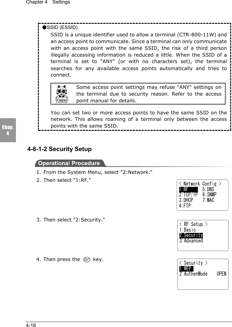 Chapter 4  Settings4-18Chap.4●SSID (ESSID)SSID is a unique identifier used to allow a terminal (CTR-800-11W) andan access point to communicate. Since a terminal can only communicatewith an access point with the same SSID, the risk of a third personillegally accessing information is reduced a little. When the SSID of aterminal is set to "ANY" (or with no characters set), the terminalsearches for any available access points automatically and tries toconnect.Some access point settings may refuse "ANY" settings onthe terminal due to security reason. Refer to the accesspoint manual for details.You can set two or more access points to have the same SSID on thenetwork. This allows roaming of a terminal only between the accesspoints with the same SSID.4-6-1-2 Security Setup1. From the System Menu, select "2:Network."2. Then select "1:RF."3. Then select "2:Security."4. Then press the   key.< Security >1:WEP2:AuthenMode    OPEN< Network Config >1:RF      5:DNS2:TCP/IP  6:SNMP3:DHCP    7:MAC4:FTP< RF Setup >1:Basic2:Security3:Advanced