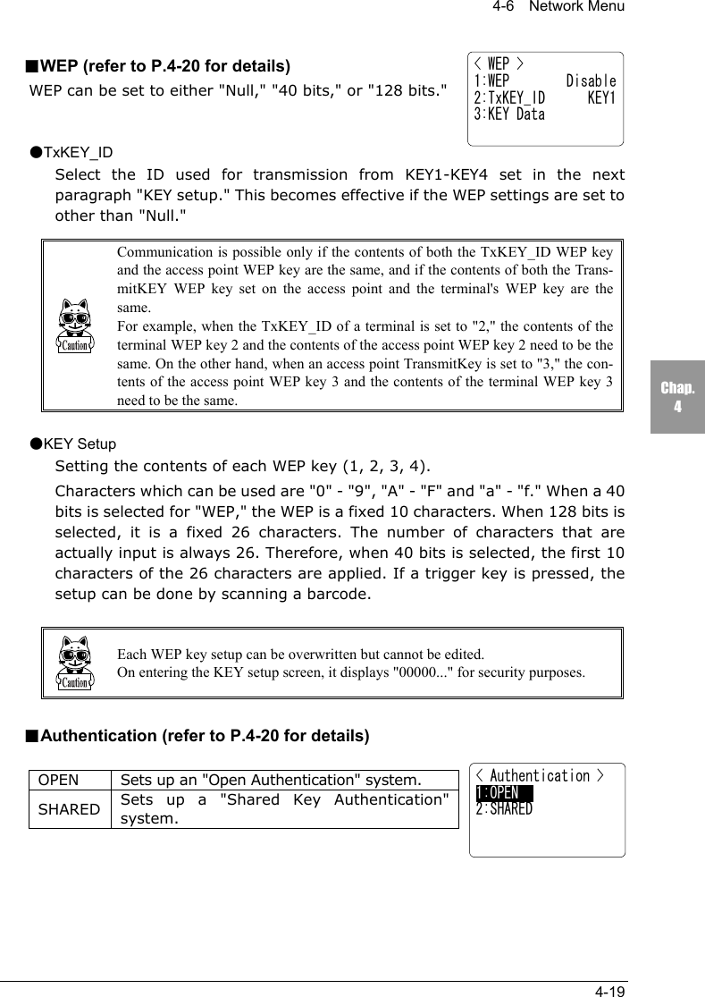 4-6  Network Menu4-19Chap.4< Authentication >1:OPEN     2:SHARED■WEP (refer to P.4-20 for details)WEP can be set to either "Null," "40 bits," or "128 bits."●TxKEY_IDSelect the ID used for transmission from KEY1-KEY4 set in the nextparagraph "KEY setup." This becomes effective if the WEP settings are set toother than "Null."Communication is possible only if the contents of both the TxKEY_ID WEP keyand the access point WEP key are the same, and if the contents of both the Trans-mitKEY WEP key set on the access point and the terminal's WEP key are thesame.For example, when the TxKEY_ID of a terminal is set to "2," the contents of theterminal WEP key 2 and the contents of the access point WEP key 2 need to be thesame. On the other hand, when an access point TransmitKey is set to "3," the con-tents of the access point WEP key 3 and the contents of the terminal WEP key 3need to be the same.●KEY SetupSetting the contents of each WEP key (1, 2, 3, 4).Characters which can be used are "0" - "9", "A" - "F" and "a" - "f." When a 40bits is selected for "WEP," the WEP is a fixed 10 characters. When 128 bits isselected, it is a fixed 26 characters. The number of characters that areactually input is always 26. Therefore, when 40 bits is selected, the first 10characters of the 26 characters are applied. If a trigger key is pressed, thesetup can be done by scanning a barcode.Each WEP key setup can be overwritten but cannot be edited.On entering the KEY setup screen, it displays "00000..." for security purposes.■Authentication (refer to P.4-20 for details)OPEN Sets up an "Open Authentication" system.SHARED Sets up a "Shared Key Authentication"system.< WEP >1:WEP        Disable2:TxKEY_ID      KEY13:KEY Data