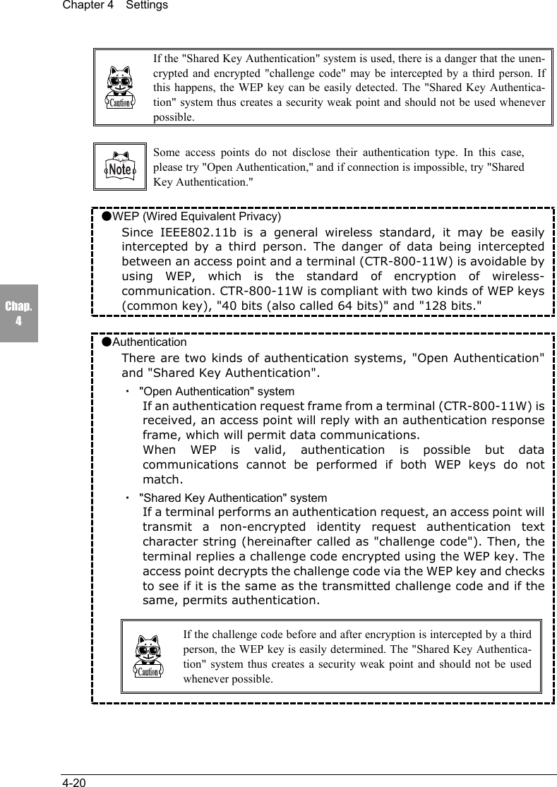 Chapter 4  Settings4-20Chap.4If the "Shared Key Authentication" system is used, there is a danger that the unen-crypted and encrypted "challenge code" may be intercepted by a third person. Ifthis happens, the WEP key can be easily detected. The "Shared Key Authentica-tion" system thus creates a security weak point and should not be used wheneverpossible.Some access points do not disclose their authentication type. In this case,please try "Open Authentication," and if connection is impossible, try "SharedKey Authentication."●WEP (Wired Equivalent Privacy)Since IEEE802.11b is a general wireless standard, it may be easilyintercepted by a third person. The danger of data being interceptedbetween an access point and a terminal (CTR-800-11W) is avoidable byusing WEP, which is the standard of encryption of wireless-communication. CTR-800-11W is compliant with two kinds of WEP keys(common key), "40 bits (also called 64 bits)" and "128 bits."●AuthenticationThere are two kinds of authentication systems, "Open Authentication"and "Shared Key Authentication".・  "Open Authentication" systemIf an authentication request frame from a terminal (CTR-800-11W) isreceived, an access point will reply with an authentication responseframe, which will permit data communications.When WEP is valid, authentication is possible but datacommunications cannot be performed if both WEP keys do notmatch.・  "Shared Key Authentication" systemIf a terminal performs an authentication request, an access point willtransmit a non-encrypted identity request authentication textcharacter string (hereinafter called as "challenge code"). Then, theterminal replies a challenge code encrypted using the WEP key. Theaccess point decrypts the challenge code via the WEP key and checksto see if it is the same as the transmitted challenge code and if thesame, permits authentication.If the challenge code before and after encryption is intercepted by a thirdperson, the WEP key is easily determined. The "Shared Key Authentica-tion" system thus creates a security weak point and should not be usedwhenever possible.