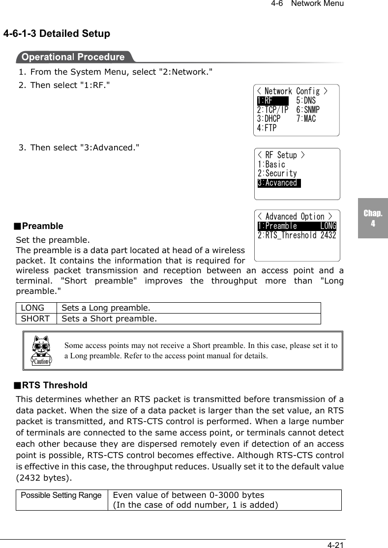 4-6  Network Menu4-21Chap.44-6-1-3 Detailed Setup1. From the System Menu, select "2:Network."2. Then select "1:RF."3. Then select "3:Advanced."■PreambleSet the preamble.The preamble is a data part located at head of a wirelesspacket. It contains the information that is required forwireless packet transmission and reception between an access point and aterminal. "Short preamble" improves the throughput more than "Longpreamble."LONG Sets a Long preamble.SHORT Sets a Short preamble.Some access points may not receive a Short preamble. In this case, please set it toa Long preamble. Refer to the access point manual for details.■RTS ThresholdThis determines whether an RTS packet is transmitted before transmission of adata packet. When the size of a data packet is larger than the set value, an RTSpacket is transmitted, and RTS-CTS control is performed. When a large numberof terminals are connected to the same access point, or terminals cannot detecteach other because they are dispersed remotely even if detection of an accesspoint is possible, RTS-CTS control becomes effective. Although RTS-CTS controlis effective in this case, the throughput reduces. Usually set it to the default value(2432 bytes).Possible Setting Range Even value of between 0-3000 bytes(In the case of odd number, 1 is added)< Advanced Option >1:Preamble      LONG2:RTS_Threshold 2432< Network Config >1:RF      5:DNS2:TCP/IP  6:SNMP3:DHCP    7:MAC4:FTP< RF Setup >1:Basic2:Security3:Acvanced