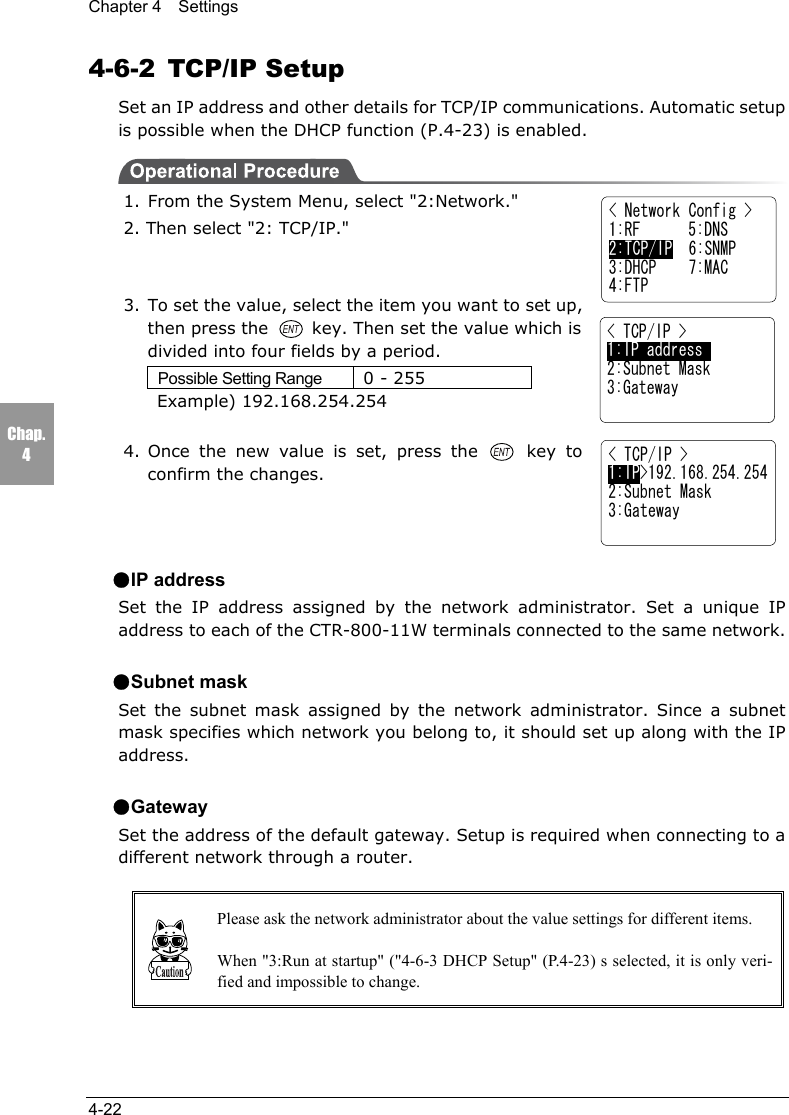 Chapter 4  Settings4-22Chap.44-6-2 TCP/IP SetupSet an IP address and other details for TCP/IP communications. Automatic setupis possible when the DHCP function (P.4-23) is enabled.1. From the System Menu, select "2:Network."2. Then select "2: TCP/IP."3. To set the value, select the item you want to set up,then press the   key. Then set the value which isdivided into four fields by a period.Possible Setting Range 0 - 255    Example) 192.168.254.2544. Once the new value is set, press the   key toconfirm the changes.●IP addressSet the IP address assigned by the network administrator. Set a unique IPaddress to each of the CTR-800-11W terminals connected to the same network.●Subnet maskSet the subnet mask assigned by the network administrator. Since a subnetmask specifies which network you belong to, it should set up along with the IPaddress.●GatewaySet the address of the default gateway. Setup is required when connecting to adifferent network through a router.Please ask the network administrator about the value settings for different items.When "3:Run at startup" ("4-6-3 DHCP Setup" (P.4-23) s selected, it is only veri-fied and impossible to change.< Network Config >1:RF      5:DNS2:TCP/IP  6:SNMP3:DHCP    7:MAC4:FTP< TCP/IP >1:IP address     2:Subnet Mask3:Gateway< TCP/IP >1:IP>192.168.254.2542:Subnet Mask3:Gateway