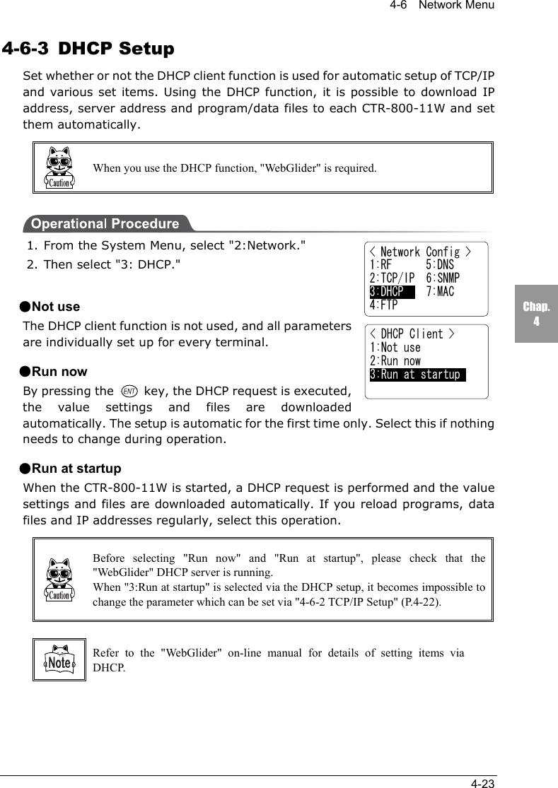4-6  Network Menu4-23Chap.44-6-3 DHCP SetupSet whether or not the DHCP client function is used for automatic setup of TCP/IPand various set items. Using the DHCP function, it is possible to download IPaddress, server address and program/data files to each CTR-800-11W and setthem automatically.When you use the DHCP function, "WebGlider" is required.1. From the System Menu, select "2:Network."2. Then select "3: DHCP."●Not useThe DHCP client function is not used, and all parametersare individually set up for every terminal.●Run nowBy pressing the   key, the DHCP request is executed,the value settings and files are downloadedautomatically. The setup is automatic for the first time only. Select this if nothingneeds to change during operation.●Run at startupWhen the CTR-800-11W is started, a DHCP request is performed and the valuesettings and files are downloaded automatically. If you reload programs, datafiles and IP addresses regularly, select this operation.Before selecting "Run now" and "Run at startup", please check that the"WebGlider" DHCP server is running.When "3:Run at startup" is selected via the DHCP setup, it becomes impossible tochange the parameter which can be set via "4-6-2 TCP/IP Setup" (P.4-22).Refer to the "WebGlider" on-line manual for details of setting items viaDHCP.< Network Config >1:RF      5:DNS2:TCP/IP  6:SNMP3:DHCP    7:MAC4:FTP< DHCP Client >1:Not use2:Run now3:Run at startup
